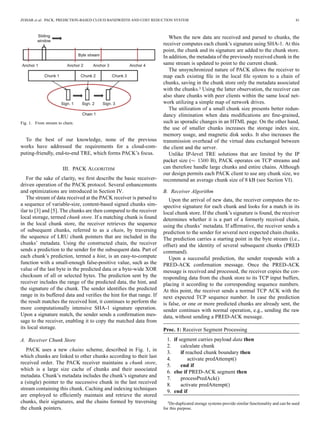 ZOHAR et al.: PACK: PREDICTION-BASED CLOUD BANDWIDTH AND COST REDUCTION SYSTEM 41
Fig. 1. From stream to chain.
To the best of our knowledge, none of the previous
works have addressed the requirements for a cloud-com-
puting-friendly, end-to-end TRE, which forms PACK’s focus.
III. PACK ALGORITHM
For the sake of clarity, we ﬁrst describe the basic receiver-
driven operation of the PACK protocol. Several enhancements
and optimizations are introduced in Section IV.
The stream of data received at the PACK receiver is parsed to
a sequence of variable-size, content-based signed chunks sim-
ilar to [3] and [5]. The chunks are then compared to the receiver
local storage, termed chunk store. If a matching chunk is found
in the local chunk store, the receiver retrieves the sequence
of subsequent chunks, referred to as a chain, by traversing
the sequence of LRU chunk pointers that are included in the
chunks’ metadata. Using the constructed chain, the receiver
sends a prediction to the sender for the subsequent data. Part of
each chunk’s prediction, termed a hint, is an easy-to-compute
function with a small-enough false-positive value, such as the
value of the last byte in the predicted data or a byte-wide XOR
checksum of all or selected bytes. The prediction sent by the
receiver includes the range of the predicted data, the hint, and
the signature of the chunk. The sender identiﬁes the predicted
range in its buffered data and veriﬁes the hint for that range. If
the result matches the received hint, it continues to perform the
more computationally intensive SHA-1 signature operation.
Upon a signature match, the sender sends a conﬁrmation mes-
sage to the receiver, enabling it to copy the matched data from
its local storage.
A. Receiver Chunk Store
PACK uses a new chains scheme, described in Fig. 1, in
which chunks are linked to other chunks according to their last
received order. The PACK receiver maintains a chunk store,
which is a large size cache of chunks and their associated
metadata. Chunk’s metadata includes the chunk’s signature and
a (single) pointer to the successive chunk in the last received
stream containing this chunk. Caching and indexing techniques
are employed to efﬁciently maintain and retrieve the stored
chunks, their signatures, and the chains formed by traversing
the chunk pointers.
When the new data are received and parsed to chunks, the
receiver computes each chunk’s signature using SHA-1. At this
point, the chunk and its signature are added to the chunk store.
In addition, the metadata of the previously received chunk in the
same stream is updated to point to the current chunk.
The unsynchronized nature of PACK allows the receiver to
map each existing ﬁle in the local ﬁle system to a chain of
chunks, saving in the chunk store only the metadata associated
with the chunks.3 Using the latter observation, the receiver can
also share chunks with peer clients within the same local net-
work utilizing a simple map of network drives.
The utilization of a small chunk size presents better redun-
dancy elimination when data modiﬁcations are ﬁne-grained,
such as sporadic changes in an HTML page. On the other hand,
the use of smaller chunks increases the storage index size,
memory usage, and magnetic disk seeks. It also increases the
transmission overhead of the virtual data exchanged between
the client and the server.
Unlike IP-level TRE solutions that are limited by the IP
packet size ( B), PACK operates on TCP streams and
can therefore handle large chunks and entire chains. Although
our design permits each PACK client to use any chunk size, we
recommend an average chunk size of 8 kB (see Section VI).
B. Receiver Algorithm
Upon the arrival of new data, the receiver computes the re-
spective signature for each chunk and looks for a match in its
local chunk store. If the chunk’s signature is found, the receiver
determines whether it is a part of a formerly received chain,
using the chunks’ metadata. If afﬁrmative, the receiver sends a
prediction to the sender for several next expected chain chunks.
The prediction carries a starting point in the byte stream (i.e.,
offset) and the identity of several subsequent chunks (PRED
command).
Upon a successful prediction, the sender responds with a
PRED-ACK conﬁrmation message. Once the PRED-ACK
message is received and processed, the receiver copies the cor-
responding data from the chunk store to its TCP input buffers,
placing it according to the corresponding sequence numbers.
At this point, the receiver sends a normal TCP ACK with the
next expected TCP sequence number. In case the prediction
is false, or one or more predicted chunks are already sent, the
sender continues with normal operation, e.g., sending the raw
data, without sending a PRED-ACK message.
Proc. 1: Receiver Segment Processing
1. if segment carries payload data then
2. calculate chunk
3. if reached chunk boundary then
4. activate predAttempt()
5. end if
6. else if PRED-ACK segment then
7. processPredAck()
8. activate predAttempt()
9. end if
3De-duplicated storage systems provide similar functionality and can be used
for this purpose.
 