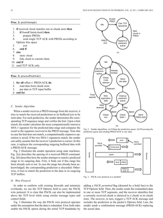 42 IEEE/ACM TRANSACTIONS ON NETWORKING, VOL. 22, NO. 1, FEBRUARY 2014
Proc. 2: predAttempt()
1. if received chunk matches one in chunk store then
2. if foundChain(chunk) then
3. prepare PREDs
4. send single TCP ACK with PREDs according to
Options free space
5. exit
6. end if
7. else
8. store chunk
9. link chunk to current chain
10. end if
11. send TCP ACK only
Proc. 3: processPredAck()
1. for all offset PRED-ACK do
2. read data from chunk store
3. put data in TCP input buffer
4. end for
C. Sender Algorithm
When a sender receives a PRED message from the receiver, it
tries to match the received predictions to its buffered (yet to be
sent) data. For each prediction, the sender determines the corre-
sponding TCP sequence range and veriﬁes the hint. Upon a hint
match, the sender calculates the more computationally intensive
SHA-1 signature for the predicted data range and compares the
result to the signature received in the PRED message. Note that
in case the hint does not match, a computationally expansive op-
eration is saved. If the two SHA-1 signatures match, the sender
can safely assume that the receiver’s prediction is correct. In this
case, it replaces the corresponding outgoing buffered data with
a PRED-ACK message.
Fig. 2 illustrates the sender operation using state machines.
Fig. 2(a) describes the parsing of a received PRED command.
Fig. 2(b) describes how the sender attempts to match a predicted
range to its outgoing data. First, it ﬁnds out if this range has
been already sent or not. In case the range has already been ac-
knowledged, the corresponding prediction is discarded. Other-
wise, it tries to match the prediction to the data in its outgoing
TCP buffers.
D. Wire Protocol
In order to conform with existing ﬁrewalls and minimize
overheads, we use the TCP Options ﬁeld to carry the PACK
wire protocol. It is clear that PACK can also be implemented
above the TCP level while using similar message types and
control ﬁelds.
Fig. 3 illustrates the way the PACK wire protocol operates
under the assumption that the data is redundant. First, both sides
enable the PACK option during the initial TCP handshake by
Fig. 2. Sender algorithms. (a) Filling the prediction queue. (b) Processing the
prediction queue and sending PRED-ACK or raw data.
Fig. 3. PACK wire protocol in a nutshell.
adding a PACK permitted ﬂag (denoted by a bold line) to the
TCP Options ﬁeld. Then, the sender sends the (redundant) data
in one or more TCP segments, and the receiver identiﬁes that
a currently received chunk is identical to a chunk in its chunk
store. The receiver, in turn, triggers a TCP ACK message and
includes the prediction in the packet’s Options ﬁeld. Last, the
sender sends a conﬁrmation message (PRED-ACK) replacing
the actual data.
 