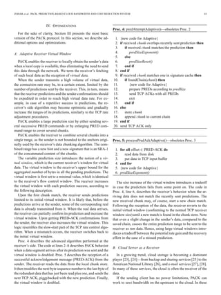 ZOHAR et al.: PACK: PREDICTION-BASED CLOUD BANDWIDTH AND COST REDUCTION SYSTEM 43
IV. OPTIMIZATIONS
For the sake of clarity, Section III presents the most basic
version of the PACK protocol. In this section, we describe ad-
ditional options and optimizations.
A. Adaptive Receiver Virtual Window
PACK enables the receiver to locally obtain the sender’s data
when a local copy is available, thus eliminating the need to send
this data through the network. We term the receiver’s fetching
of such local data as the reception of virtual data.
When the sender transmits a high volume of virtual data,
the connection rate may be, to a certain extent, limited by the
number of predictions sent by the receiver. This, in turn, means
that the receiver predictions and the sender conﬁrmations should
be expedited in order to reach high virtual data rate. For ex-
ample, in case of a repetitive success in predictions, the re-
ceiver’s side algorithm may become optimistic and gradually
increase the ranges of its predictions, similarly to the TCP rate
adjustment procedures.
PACK enables a large prediction size by either sending sev-
eral successive PRED commands or by enlarging PRED com-
mand range to cover several chunks.
PACK enables the receiver to combine several chunks into a
single range, as the sender is not bounded to the anchors origi-
nally used by the receiver’s data chunking algorithm. The com-
bined range has a new hint and a new signature that is an SHA-1
of the concatenated content of the chunks.
The variable prediction size introduces the notion of a vir-
tual window, which is the current receiver’s window for virtual
data. The virtual window is the receiver’s upper bound for the
aggregated number of bytes in all the pending predictions. The
virtual window is ﬁrst set to a minimal value, which is identical
to the receiver’s ﬂow control window. The receiver increases
the virtual window with each prediction success, according to
the following description.
Upon the ﬁrst chunk match, the receiver sends predictions
limited to its initial virtual window. It is likely that, before the
predictions arrive at the sender, some of the corresponding real
data is already transmitted from it. When the real data arrives,
the receiver can partially conﬁrm its prediction and increase the
virtual window. Upon getting PRED-ACK conﬁrmations from
the sender, the receiver also increases the virtual window. This
logic resembles the slow-start part of the TCP rate control algo-
rithm. When a mismatch occurs, the receiver switches back to
the initial virtual window.
Proc. 4 describes the advanced algorithm performed at the
receiver’s side. The code at lines 2–8 describes PACK behavior
when a data segment arrives after its prediction was sent and the
virtual window is doubled. Proc. 5 describes the reception of a
successful acknowledgement message (PRED-ACK) from the
sender. The receiver reads the data from the local chunk store.
It then modiﬁes the next byte sequence number to the last byte of
the redundant data that has just been read plus one, and sends the
next TCP ACK, piggybacked with the new prediction. Finally,
the virtual window is doubled.
Proc. 4: predAttemptAdaptive()—obsoletes Proc. 2
1. {new code for Adaptive}
2. if received chunk overlaps recently sent prediction then
3. if received chunk matches the prediction then
4. predSizeExponent()
5. else
6. predSizeReset()
7. end if
8. end if
9. if received chunk matches one in signature cache then
10. if foundChain(chunk) then
11. {new code for Adaptive}
12. prepare PREDs according to predSize
13. send TCP ACKs with all PREDs
14. exit
15. end if
16. else
17. store chunk
18. append chunk to current chain
19. end if
20. send TCP ACK only
Proc. 5: processPredAckAdaptive()—obsoletes Proc. 3
1. for all offset PRED-ACK do
2. read data from disk
3. put data in TCP input buffer
4. end for
5. {new code for Adaptive}
6. predSizeExponent()
The size increase of the virtual window introduces a tradeoff
in case the prediction fails from some point on. The code in
Proc. 4, line 6, describes the receiver’s behavior when the ar-
riving data does not match the recently sent predictions. The
new received chunk may, of course, start a new chain match.
Following the reception of the data, the receiver reverts to the
initial virtual window (conforming to the normal TCP receiver
window size) until a new match is found in the chunk store. Note
that even a slight change in the sender’s data, compared to the
saved chain, causes the entire prediction range to be sent to the
receiver as raw data. Hence, using large virtual windows intro-
duces a tradeoff between the potential rate gain and the recovery
effort in the case of a missed prediction.
B. Cloud Server as a Receiver
In a growing trend, cloud storage is becoming a dominant
player [23], [24]—from backup and sharing services [25] to the
American National Library [26], and e-mail services [27], [28].
In many of these services, the cloud is often the receiver of the
data.
If the sending client has no power limitations, PACK can
work to save bandwidth on the upstream to the cloud. In these
 