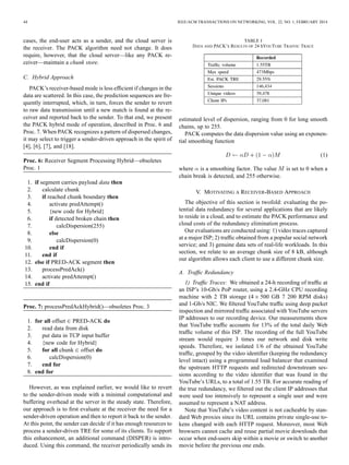 44 IEEE/ACM TRANSACTIONS ON NETWORKING, VOL. 22, NO. 1, FEBRUARY 2014
cases, the end-user acts as a sender, and the cloud server is
the receiver. The PACK algorithm need not change. It does
require, however, that the cloud server—like any PACK re-
ceiver—maintain a chunk store.
C. Hybrid Approach
PACK’s receiver-based mode is less efﬁcient if changes in the
data are scattered. In this case, the prediction sequences are fre-
quently interrupted, which, in turn, forces the sender to revert
to raw data transmission until a new match is found at the re-
ceiver and reported back to the sender. To that end, we present
the PACK hybrid mode of operation, described in Proc. 6 and
Proc. 7. When PACK recognizes a pattern of dispersed changes,
it may select to trigger a sender-driven approach in the spirit of
[4], [6], [7], and [18].
Proc. 6: Receiver Segment Processing Hybrid—obsoletes
Proc. 1
1. if segment carries payload data then
2. calculate chunk
3. if reached chunk boundary then
4. activate predAttempt()
5. {new code for Hybrid}
6. if detected broken chain then
7. calcDispersion(255)
8. else
9. calcDispersion(0)
10. end if
11. end if
12. else if PRED-ACK segment then
13. processPredAck()
14. activate predAttempt()
15. end if
Proc. 7: processPredAckHybrid()—obsoletes Proc. 3
1. for all offset PRED-ACK do
2. read data from disk
3. put data in TCP input buffer
4. {new code for Hybrid}
5. for all chunk offset do
6. calcDispersion(0)
7. end for
8. end for
However, as was explained earlier, we would like to revert
to the sender-driven mode with a minimal computational and
buffering overhead at the server in the steady state. Therefore,
our approach is to ﬁrst evaluate at the receiver the need for a
sender-driven operation and then to report it back to the sender.
At this point, the sender can decide if it has enough resources to
process a sender-driven TRE for some of its clients. To support
this enhancement, an additional command (DISPER) is intro-
duced. Using this command, the receiver periodically sends its
TABLE I
DATA AND PACK’S RESULTS OF 24 hYOUTUBE TRAFFIC TRACE
estimated level of dispersion, ranging from 0 for long smooth
chains, up to 255.
PACK computes the data dispersion value using an exponen-
tial smoothing function
(1)
where is a smoothing factor. The value is set to 0 when a
chain break is detected, and 255 otherwise.
V. MOTIVATING A RECEIVER-BASED APPROACH
The objective of this section is twofold: evaluating the po-
tential data redundancy for several applications that are likely
to reside in a cloud, and to estimate the PACK performance and
cloud costs of the redundancy elimination process.
Our evaluations are conducted using: 1) video traces captured
at a major ISP; 2) trafﬁc obtained from a popular social network
service; and 3) genuine data sets of real-life workloads. In this
section, we relate to an average chunk size of 8 kB, although
our algorithm allows each client to use a different chunk size.
A. Trafﬁc Redundancy
1) Trafﬁc Traces: We obtained a 24-h recording of trafﬁc at
an ISP’s 10-Gb/s PoP router, using a 2.4-GHz CPU recording
machine with 2 TB storage (4 500 GB 7 200 RPM disks)
and 1-Gb/s NIC. We ﬁltered YouTube trafﬁc using deep packet
inspection and mirrored trafﬁc associated with YouTube servers
IP addresses to our recording device. Our measurements show
that YouTube trafﬁc accounts for 13% of the total daily Web
trafﬁc volume of this ISP. The recording of the full YouTube
stream would require 3 times our network and disk write
speeds. Therefore, we isolated 1/6 of the obtained YouTube
trafﬁc, grouped by the video identiﬁer (keeping the redundancy
level intact) using a programmed load balancer that examined
the upstream HTTP requests and redirected downstream ses-
sions according to the video identiﬁer that was found in the
YouTube’s URLs, to a total of 1.55 TB. For accurate reading of
the true redundancy, we ﬁltered out the client IP addresses that
were used too intensively to represent a single user and were
assumed to represent a NAT address.
Note that YouTube’s video content is not cacheable by stan-
dard Web proxies since its URL contains private single-use to-
kens changed with each HTTP request. Moreover, most Web
browsers cannot cache and reuse partial movie downloads that
occur when end-users skip within a movie or switch to another
movie before the previous one ends.
 
