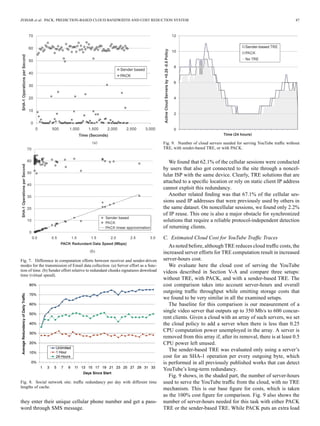 ZOHAR et al.: PACK: PREDICTION-BASED CLOUD BANDWIDTH AND COST REDUCTION SYSTEM 47
Fig. 7. Difference in computation efforts between receiver and sender-driven
modes for the transmission of Email data collection. (a) Server effort as a func-
tion of time. (b) Sender effort relative to redundant chunks signatures download
time (virtual speed).
Fig. 8. Social network site: trafﬁc redundancy per day with different time
lengths of cache.
they enter their unique cellular phone number and get a pass-
word through SMS message.
Fig. 9. Number of cloud servers needed for serving YouTube trafﬁc without
TRE, with sender-based TRE, or with PACK.
We found that 62.1% of the cellular sessions were conducted
by users that also got connected to the site through a noncel-
lular ISP with the same device. Clearly, TRE solutions that are
attached to a speciﬁc location or rely on static client IP address
cannot exploit this redundancy.
Another related ﬁnding was that 67.1% of the cellular ses-
sions used IP addresses that were previously used by others in
the same dataset. On noncellular sessions, we found only 2.2%
of IP reuse. This one is also a major obstacle for synchronized
solutions that require a reliable protocol-independent detection
of returning clients.
C. Estimated Cloud Cost for YouTube Trafﬁc Traces
As noted before, although TRE reduces cloud trafﬁc costs, the
increased server efforts for TRE computation result in increased
server-hours cost.
We evaluate here the cloud cost of serving the YouTube
videos described in Section V-A and compare three setups:
without TRE, with PACK, and with a sender-based TRE. The
cost comparison takes into account server-hours and overall
outgoing trafﬁc throughput while omitting storage costs that
we found to be very similar in all the examined setups.
The baseline for this comparison is our measurement of a
single video server that outputs up to 350 Mb/s to 600 concur-
rent clients. Given a cloud with an array of such servers, we set
the cloud policy to add a server when there is less than 0.25
CPU computation power unemployed in the array. A server is
removed from this array if, after its removal, there is at least 0.5
CPU power left unused.
The sender-based TRE was evaluated only using a server’s
cost for an SHA-1 operation per every outgoing byte, which
is performed in all previously published works that can detect
YouTube’s long-term redundancy.
Fig. 9 shows, in the shaded part, the number of server-hours
used to serve the YouTube trafﬁc from the cloud, with no TRE
mechanism. This is our base ﬁgure for costs, which is taken
as the 100% cost ﬁgure for comparison. Fig. 9 also shows the
number of server-hours needed for this task with either PACK
TRE or the sender-based TRE. While PACK puts an extra load
 