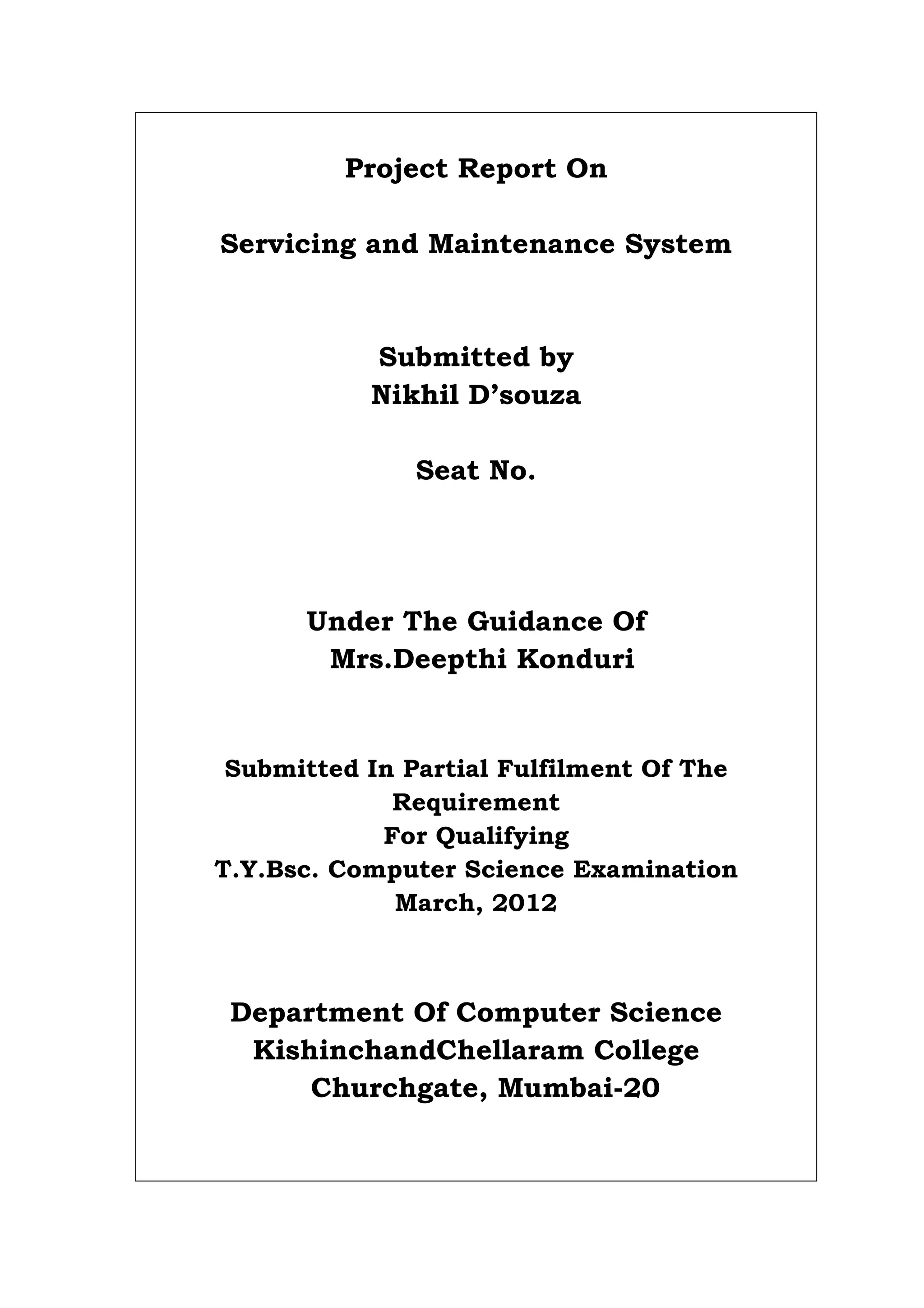 Project Report On
Servicing and Maintenance System
Submitted by
Nikhil D’souza
Seat No.
Under The Guidance Of
Mrs.Deepthi Konduri
Submitted In Partial Fulfilment Of The
Requirement
For Qualifying
T.Y.Bsc. Computer Science Examination
March, 2012
Department Of Computer Science
KishinchandChellaram College
Churchgate, Mumbai-20
 