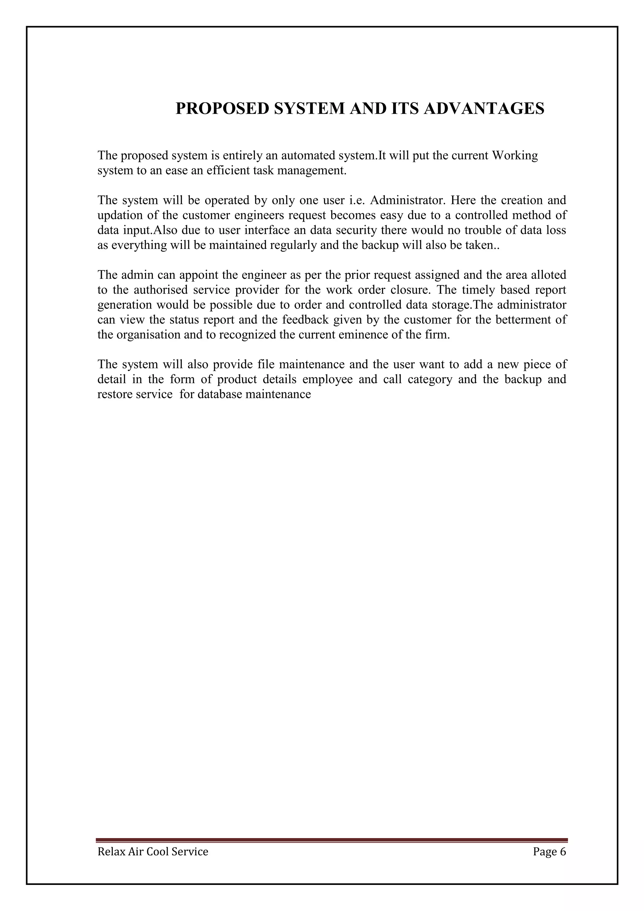 Relax Air Cool Service Page 6
PROPOSED SYSTEM AND ITS ADVANTAGES
The proposed system is entirely an automated system.It will put the current Working
system to an ease an efficient task management.
The system will be operated by only one user i.e. Administrator. Here the creation and
updation of the customer engineers request becomes easy due to a controlled method of
data input.Also due to user interface an data security there would no trouble of data loss
as everything will be maintained regularly and the backup will also be taken..
The admin can appoint the engineer as per the prior request assigned and the area alloted
to the authorised service provider for the work order closure. The timely based report
generation would be possible due to order and controlled data storage.The administrator
can view the status report and the feedback given by the customer for the betterment of
the organisation and to recognized the current eminence of the firm.
The system will also provide file maintenance and the user want to add a new piece of
detail in the form of product details employee and call category and the backup and
restore service for database maintenance
 