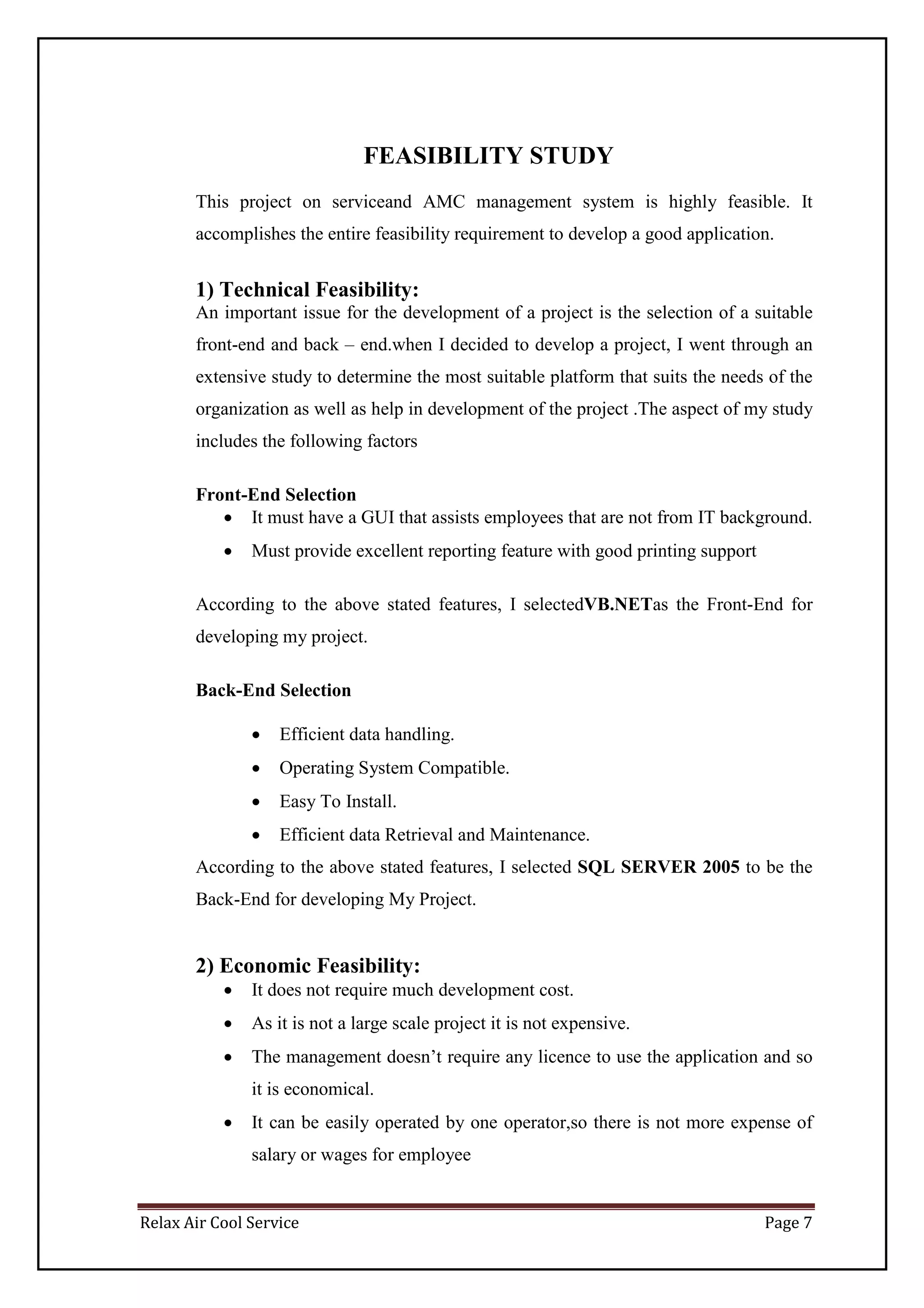 Relax Air Cool Service Page 7
FEASIBILITY STUDY
This project on serviceand AMC management system is highly feasible. It
accomplishes the entire feasibility requirement to develop a good application.
1) Technical Feasibility:
An important issue for the development of a project is the selection of a suitable
front-end and back – end.when I decided to develop a project, I went through an
extensive study to determine the most suitable platform that suits the needs of the
organization as well as help in development of the project .The aspect of my study
includes the following factors
Front-End Selection
 It must have a GUI that assists employees that are not from IT background.
 Must provide excellent reporting feature with good printing support
According to the above stated features, I selectedVB.NETas the Front-End for
developing my project.
Back-End Selection
 Efficient data handling.
 Operating System Compatible.
 Easy To Install.
 Efficient data Retrieval and Maintenance.
According to the above stated features, I selected SQL SERVER 2005 to be the
Back-End for developing My Project.
2) Economic Feasibility:
 It does not require much development cost.
 As it is not a large scale project it is not expensive.
 The management doesn’t require any licence to use the application and so
it is economical.
 It can be easily operated by one operator,so there is not more expense of
salary or wages for employee
 