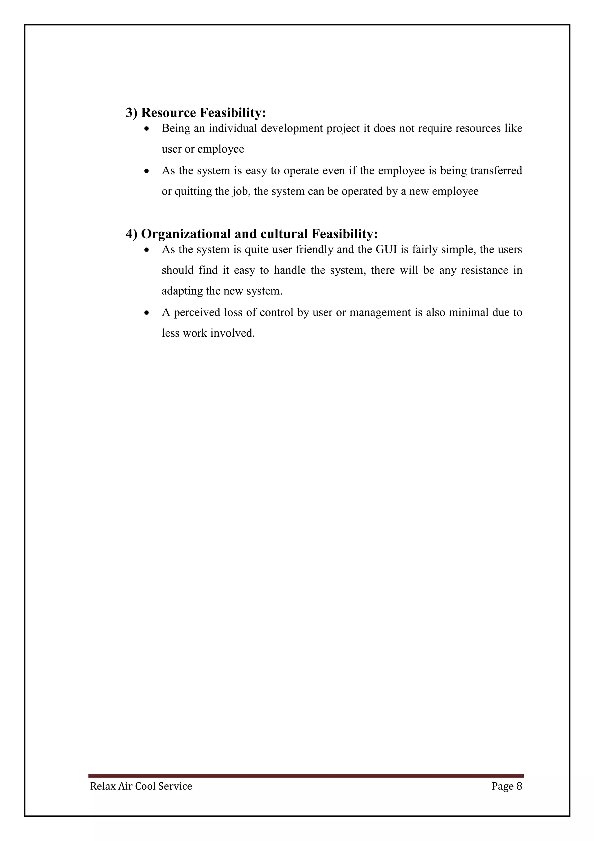 Relax Air Cool Service Page 8
3) Resource Feasibility:
 Being an individual development project it does not require resources like
user or employee
 As the system is easy to operate even if the employee is being transferred
or quitting the job, the system can be operated by a new employee
4) Organizational and cultural Feasibility:
 As the system is quite user friendly and the GUI is fairly simple, the users
should find it easy to handle the system, there will be any resistance in
adapting the new system.
 A perceived loss of control by user or management is also minimal due to
less work involved.
 