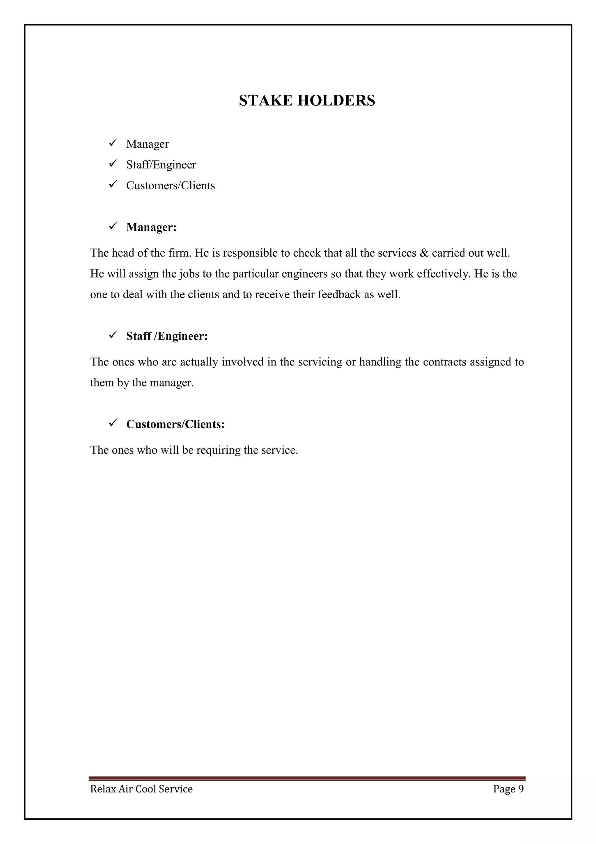 Relax Air Cool Service Page 9
STAKE HOLDERS
 Manager
 Staff/Engineer
 Customers/Clients
 Manager:
The head of the firm. He is responsible to check that all the services & carried out well.
He will assign the jobs to the particular engineers so that they work effectively. He is the
one to deal with the clients and to receive their feedback as well.
 Staff /Engineer:
The ones who are actually involved in the servicing or handling the contracts assigned to
them by the manager.
 Customers/Clients:
The ones who will be requiring the service.
 