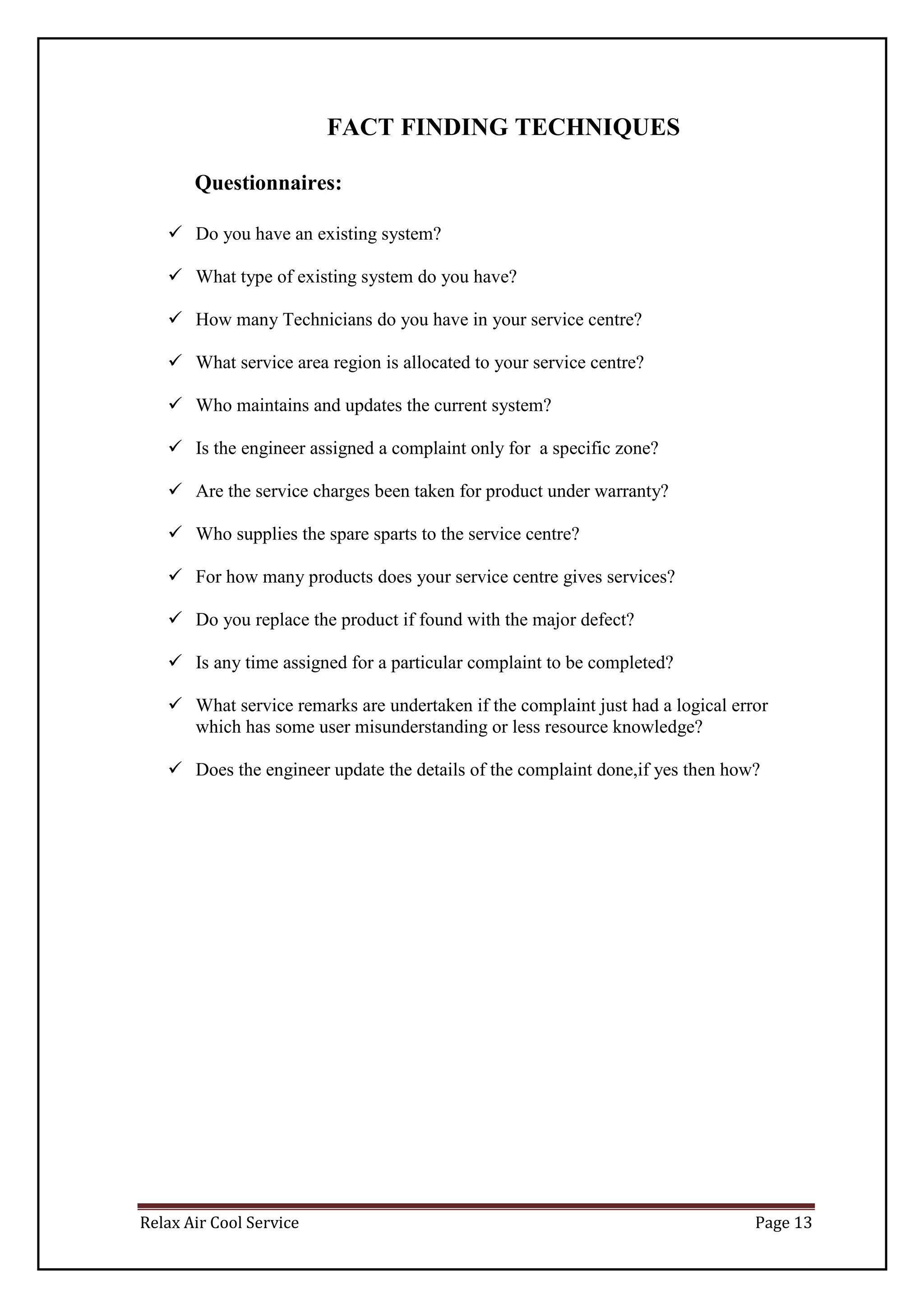 Relax Air Cool Service Page 13
FACT FINDING TECHNIQUES
Questionnaires:
 Do you have an existing system?
 What type of existing system do you have?
 How many Technicians do you have in your service centre?
 What service area region is allocated to your service centre?
 Who maintains and updates the current system?
 Is the engineer assigned a complaint only for a specific zone?
 Are the service charges been taken for product under warranty?
 Who supplies the spare sparts to the service centre?
 For how many products does your service centre gives services?
 Do you replace the product if found with the major defect?
 Is any time assigned for a particular complaint to be completed?
 What service remarks are undertaken if the complaint just had a logical error
which has some user misunderstanding or less resource knowledge?
 Does the engineer update the details of the complaint done,if yes then how?
 