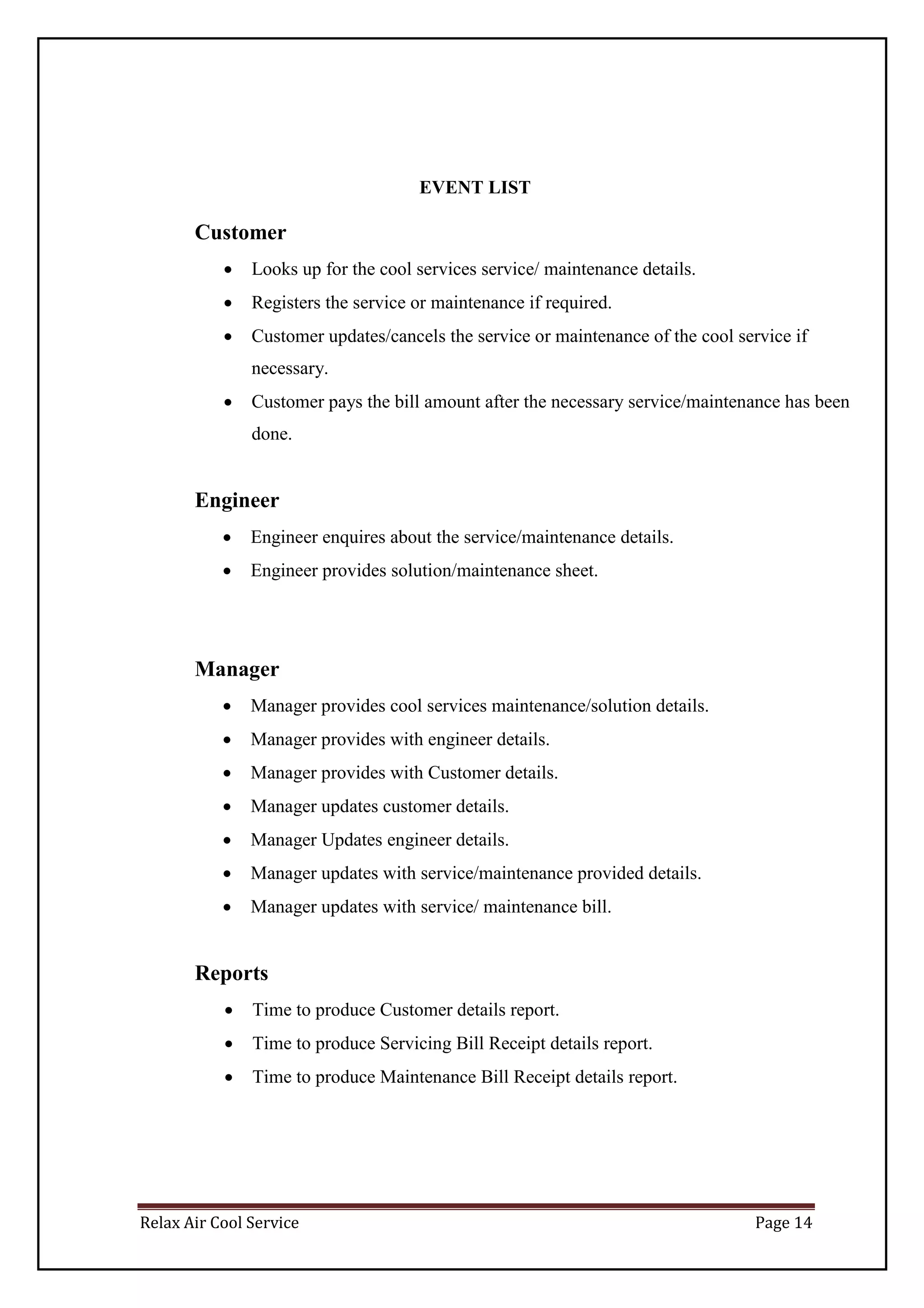 Relax Air Cool Service Page 14
EVENT LIST
Customer
 Looks up for the cool services service/ maintenance details.
 Registers the service or maintenance if required.
 Customer updates/cancels the service or maintenance of the cool service if
necessary.
 Customer pays the bill amount after the necessary service/maintenance has been
done.
Engineer
 Engineer enquires about the service/maintenance details.
 Engineer provides solution/maintenance sheet.
Manager
 Manager provides cool services maintenance/solution details.
 Manager provides with engineer details.
 Manager provides with Customer details.
 Manager updates customer details.
 Manager Updates engineer details.
 Manager updates with service/maintenance provided details.
 Manager updates with service/ maintenance bill.
Reports
 Time to produce Customer details report.
 Time to produce Servicing Bill Receipt details report.
 Time to produce Maintenance Bill Receipt details report.
 