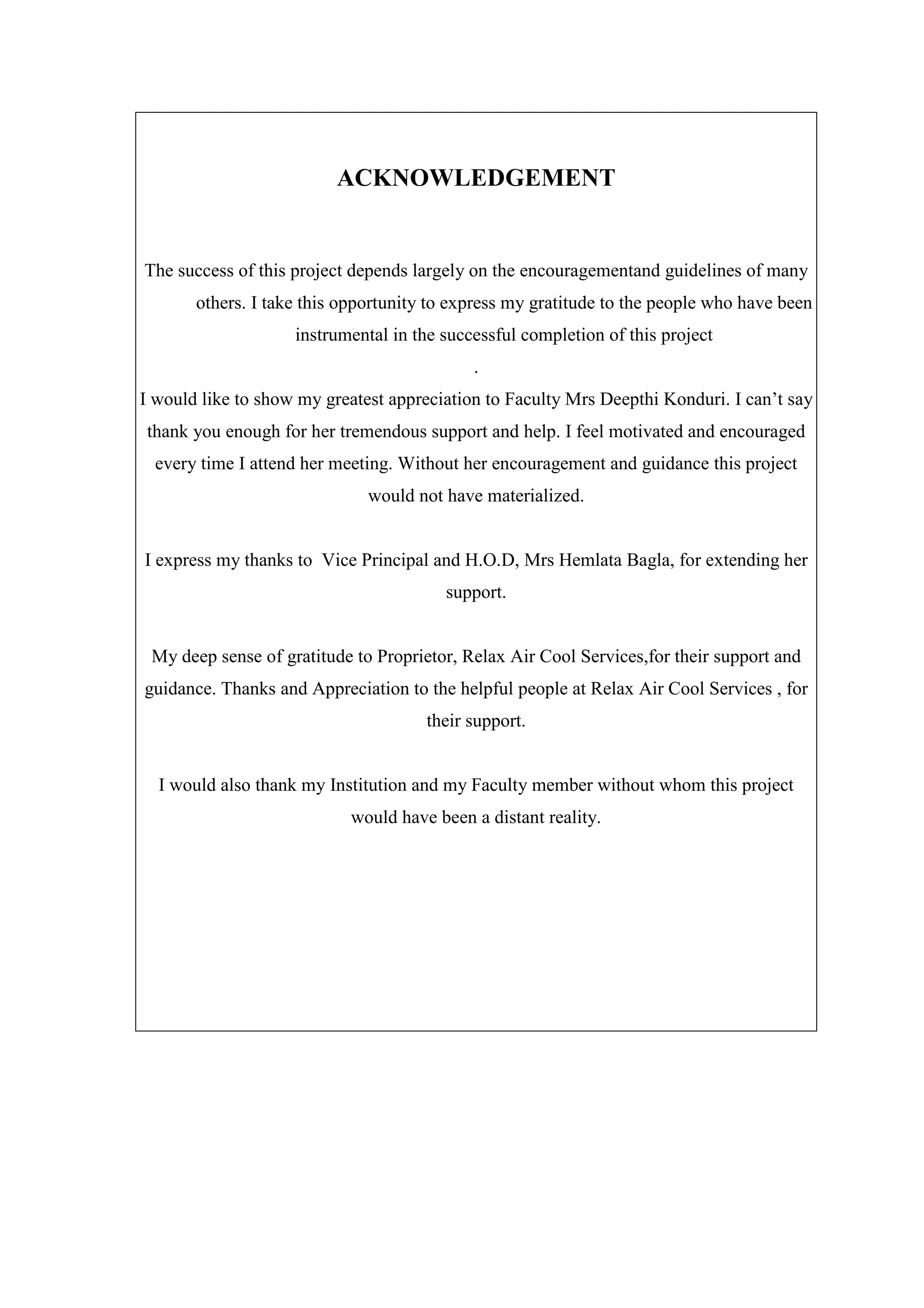 ACKNOWLEDGEMENT
The success of this project depends largely on the encouragementand guidelines of many
others. I take this opportunity to express my gratitude to the people who have been
instrumental in the successful completion of this project
.
I would like to show my greatest appreciation to Faculty Mrs Deepthi Konduri. I can’t say
thank you enough for her tremendous support and help. I feel motivated and encouraged
every time I attend her meeting. Without her encouragement and guidance this project
would not have materialized.
I express my thanks to Vice Principal and H.O.D, Mrs Hemlata Bagla, for extending her
support.
My deep sense of gratitude to Proprietor, Relax Air Cool Services,for their support and
guidance. Thanks and Appreciation to the helpful people at Relax Air Cool Services , for
their support.
I would also thank my Institution and my Faculty member without whom this project
would have been a distant reality.
 