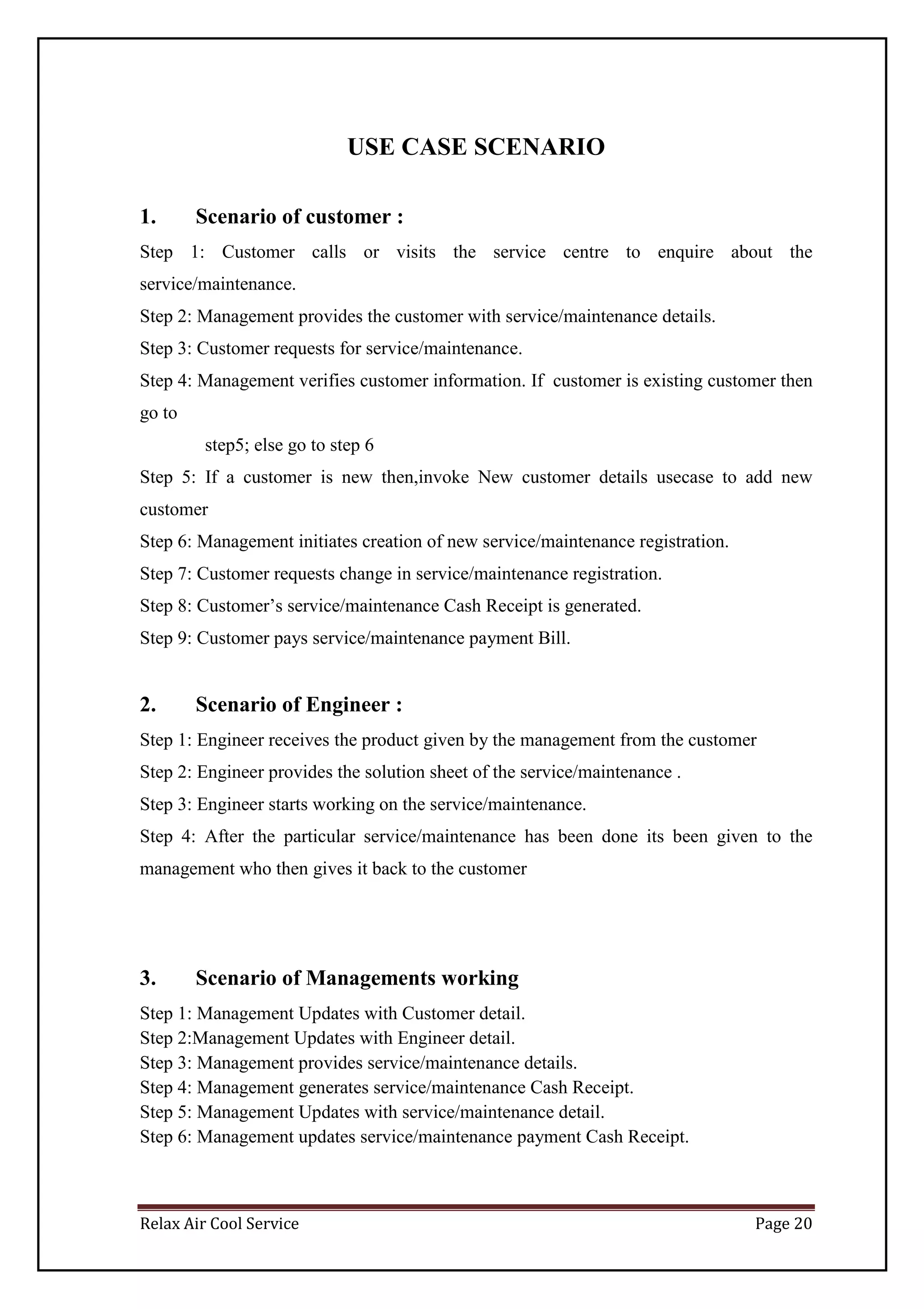 Relax Air Cool Service Page 20
USE CASE SCENARIO
1. Scenario of customer :
Step 1: Customer calls or visits the service centre to enquire about the
service/maintenance.
Step 2: Management provides the customer with service/maintenance details.
Step 3: Customer requests for service/maintenance.
Step 4: Management verifies customer information. If customer is existing customer then
go to
step5; else go to step 6
Step 5: If a customer is new then,invoke New customer details usecase to add new
customer
Step 6: Management initiates creation of new service/maintenance registration.
Step 7: Customer requests change in service/maintenance registration.
Step 8: Customer’s service/maintenance Cash Receipt is generated.
Step 9: Customer pays service/maintenance payment Bill.
2. Scenario of Engineer :
Step 1: Engineer receives the product given by the management from the customer
Step 2: Engineer provides the solution sheet of the service/maintenance .
Step 3: Engineer starts working on the service/maintenance.
Step 4: After the particular service/maintenance has been done its been given to the
management who then gives it back to the customer
3. Scenario of Managements working
Step 1: Management Updates with Customer detail.
Step 2:Management Updates with Engineer detail.
Step 3: Management provides service/maintenance details.
Step 4: Management generates service/maintenance Cash Receipt.
Step 5: Management Updates with service/maintenance detail.
Step 6: Management updates service/maintenance payment Cash Receipt.
 