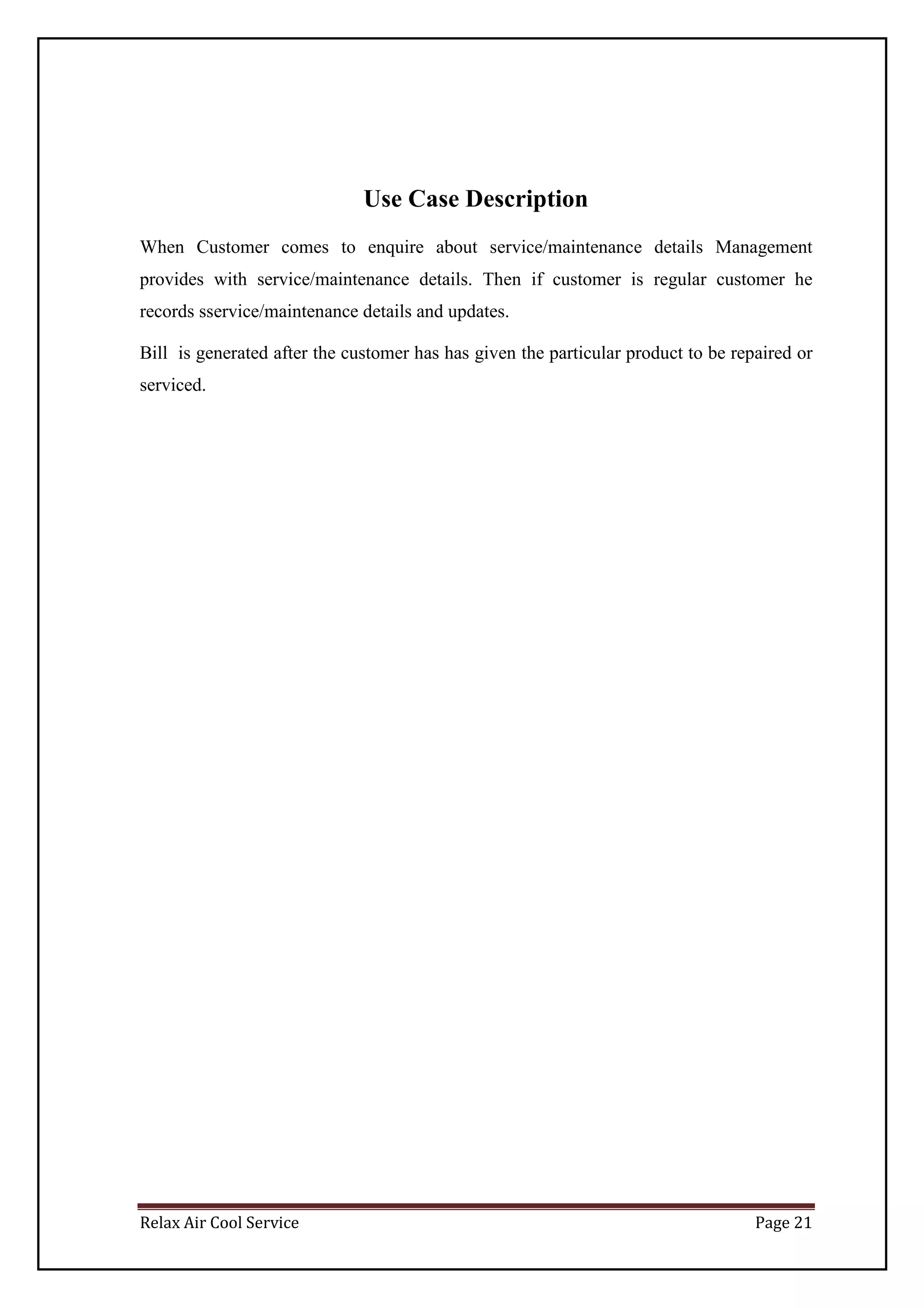 Relax Air Cool Service Page 21
Use Case Description
When Customer comes to enquire about service/maintenance details Management
provides with service/maintenance details. Then if customer is regular customer he
records sservice/maintenance details and updates.
Bill is generated after the customer has has given the particular product to be repaired or
serviced.
 