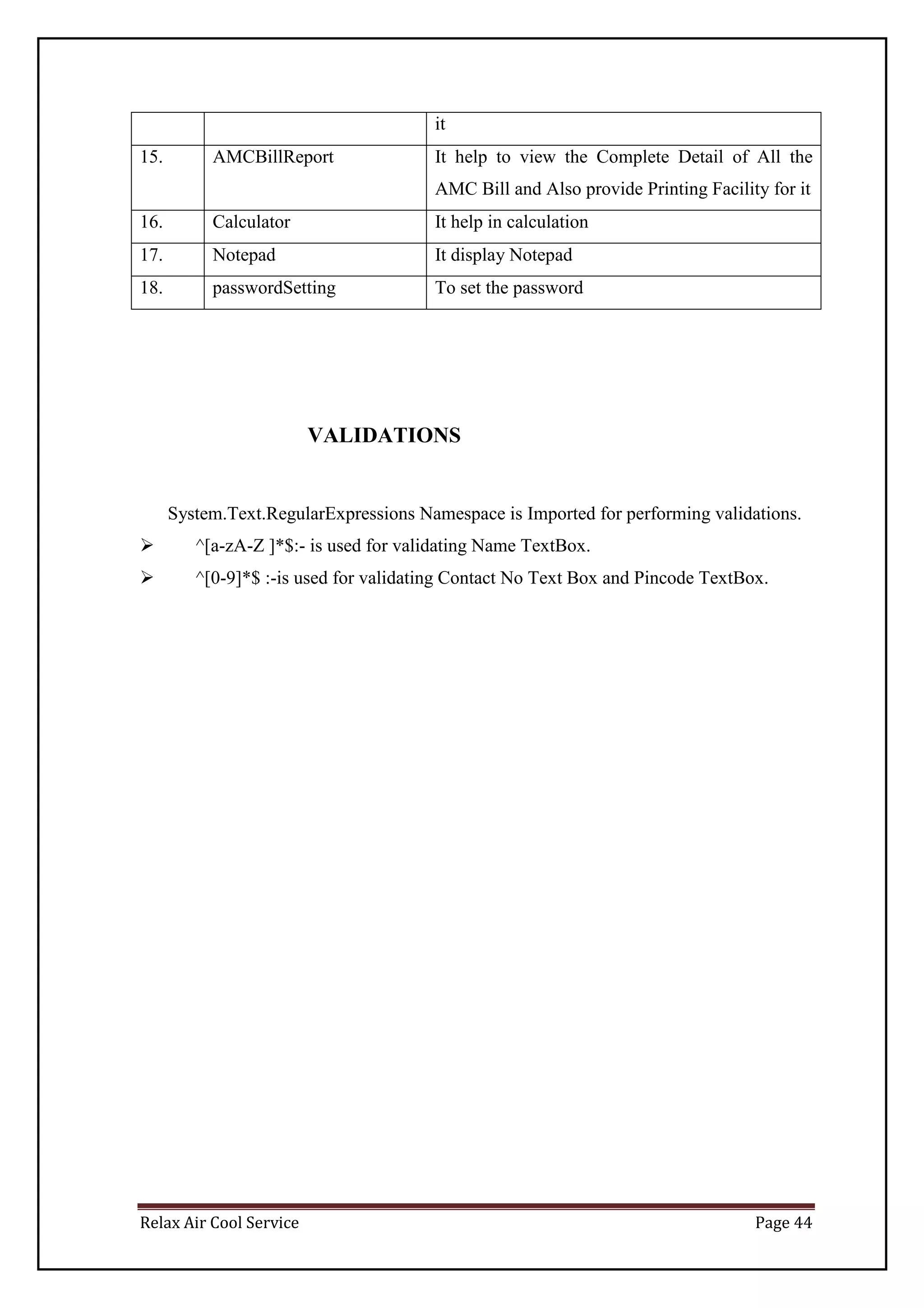 Relax Air Cool Service Page 44
it
15. AMCBillReport It help to view the Complete Detail of All the
AMC Bill and Also provide Printing Facility for it
16. Calculator It help in calculation
17. Notepad It display Notepad
18. passwordSetting To set the password
VALIDATIONS
System.Text.RegularExpressions Namespace is Imported for performing validations.
 ^[a-zA-Z ]*$:- is used for validating Name TextBox.
 ^[0-9]*$ :-is used for validating Contact No Text Box and Pincode TextBox.
 