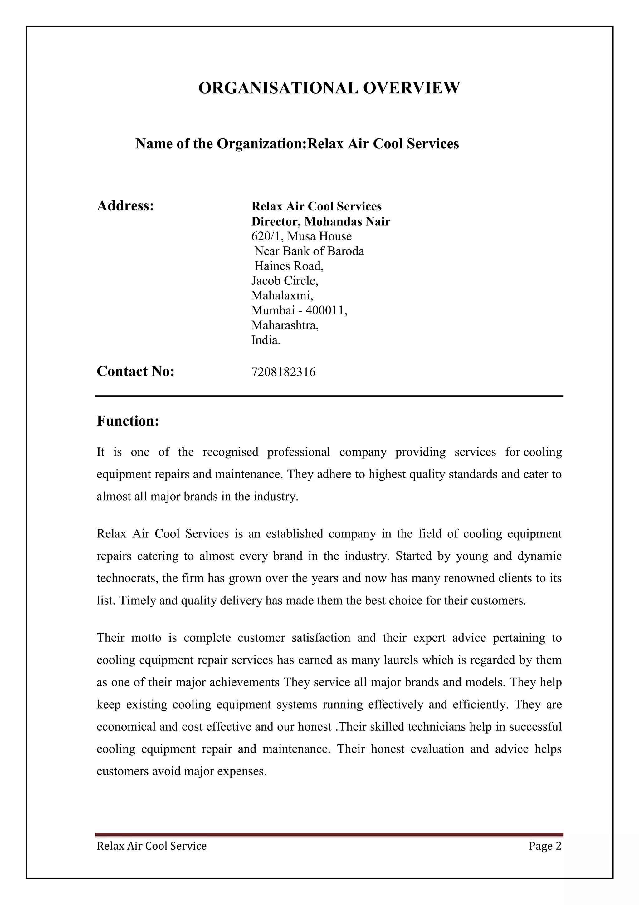 Relax Air Cool Service Page 2
ORGANISATIONAL OVERVIEW
Name of the Organization:Relax Air Cool Services
Address: Relax Air Cool Services
Director, Mohandas Nair
620/1, Musa House
Near Bank of Baroda
Haines Road,
Jacob Circle,
Mahalaxmi,
Mumbai - 400011,
Maharashtra,
India.
Contact No: 7208182316
Function:
It is one of the recognised professional company providing services for cooling
equipment repairs and maintenance. They adhere to highest quality standards and cater to
almost all major brands in the industry.
Relax Air Cool Services is an established company in the field of cooling equipment
repairs catering to almost every brand in the industry. Started by young and dynamic
technocrats, the firm has grown over the years and now has many renowned clients to its
list. Timely and quality delivery has made them the best choice for their customers.
Their motto is complete customer satisfaction and their expert advice pertaining to
cooling equipment repair services has earned as many laurels which is regarded by them
as one of their major achievements They service all major brands and models. They help
keep existing cooling equipment systems running effectively and efficiently. They are
economical and cost effective and our honest .Their skilled technicians help in successful
cooling equipment repair and maintenance. Their honest evaluation and advice helps
customers avoid major expenses.
 