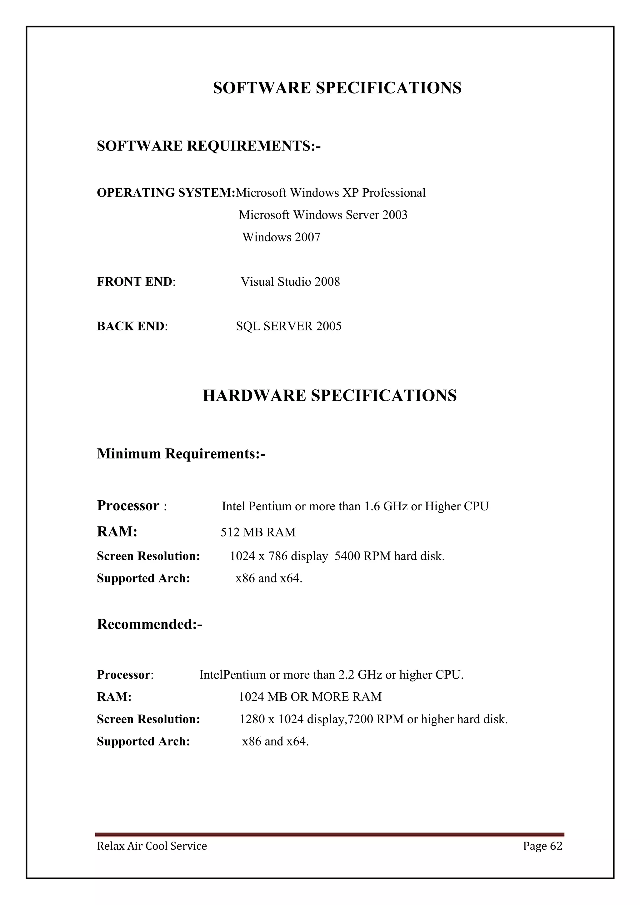 Relax Air Cool Service Page 62
SOFTWARE SPECIFICATIONS
SOFTWARE REQUIREMENTS:-
OPERATING SYSTEM:Microsoft Windows XP Professional
Microsoft Windows Server 2003
Windows 2007
FRONT END: Visual Studio 2008
BACK END: SQL SERVER 2005
HARDWARE SPECIFICATIONS
Minimum Requirements:-
Processor : Intel Pentium or more than 1.6 GHz or Higher CPU
RAM: 512 MB RAM
Screen Resolution: 1024 x 786 display 5400 RPM hard disk.
Supported Arch: x86 and x64.
Recommended:-
Processor: IntelPentium or more than 2.2 GHz or higher CPU.
RAM: 1024 MB OR MORE RAM
Screen Resolution: 1280 x 1024 display,7200 RPM or higher hard disk.
Supported Arch: x86 and x64.
 