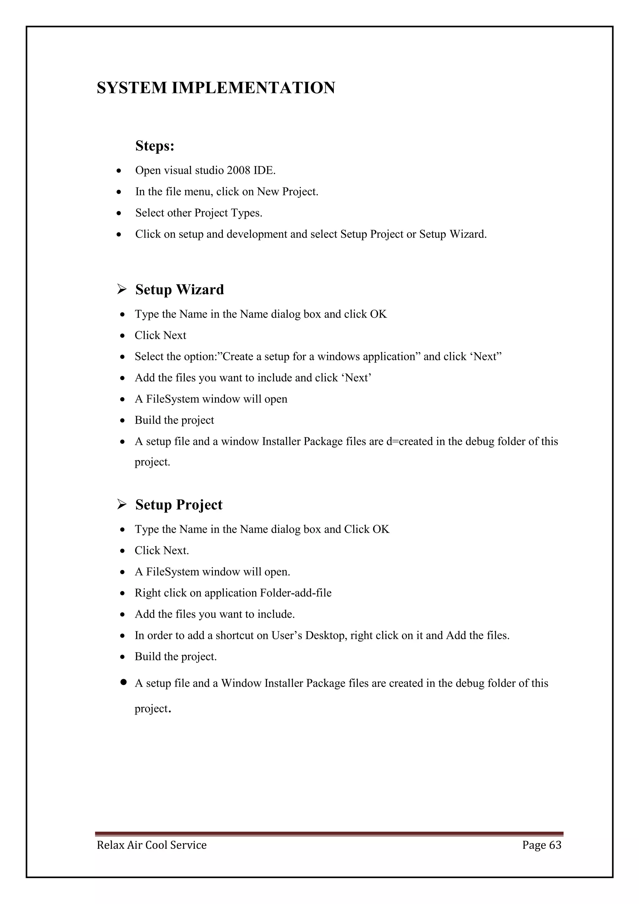 Relax Air Cool Service Page 63
SYSTEM IMPLEMENTATION
Steps:
 Open visual studio 2008 IDE.
 In the file menu, click on New Project.
 Select other Project Types.
 Click on setup and development and select Setup Project or Setup Wizard.
 Setup Wizard
 Type the Name in the Name dialog box and click OK
 Click Next
 Select the option:”Create a setup for a windows application” and click ‘Next”
 Add the files you want to include and click ‘Next’
 A FileSystem window will open
 Build the project
 A setup file and a window Installer Package files are d=created in the debug folder of this
project.
 Setup Project
 Type the Name in the Name dialog box and Click OK
 Click Next.
 A FileSystem window will open.
 Right click on application Folder-add-file
 Add the files you want to include.
 In order to add a shortcut on User’s Desktop, right click on it and Add the files.
 Build the project.
 A setup file and a Window Installer Package files are created in the debug folder of this
project.
 