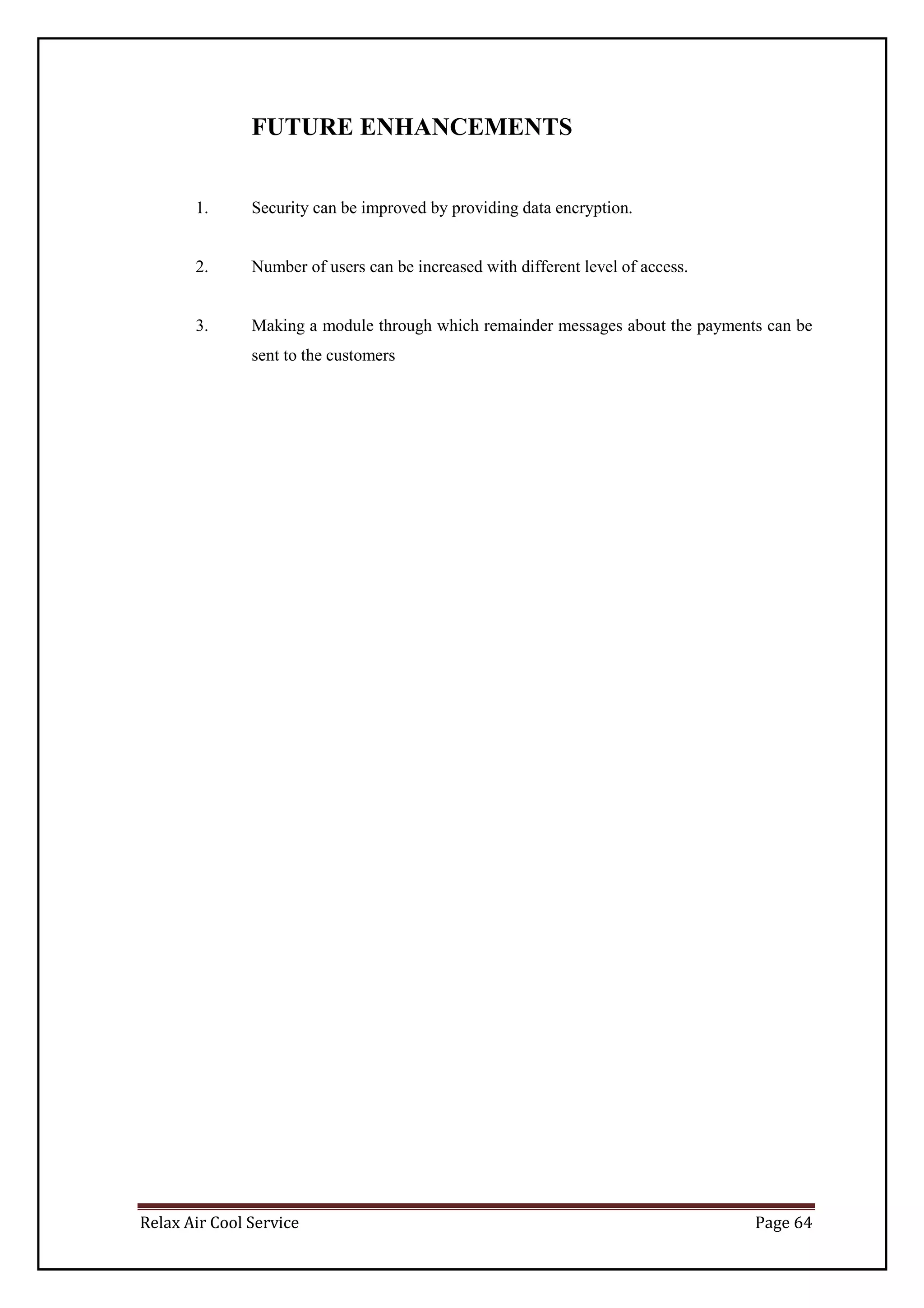 Relax Air Cool Service Page 64
FUTURE ENHANCEMENTS
1. Security can be improved by providing data encryption.
2. Number of users can be increased with different level of access.
3. Making a module through which remainder messages about the payments can be
sent to the customers
 