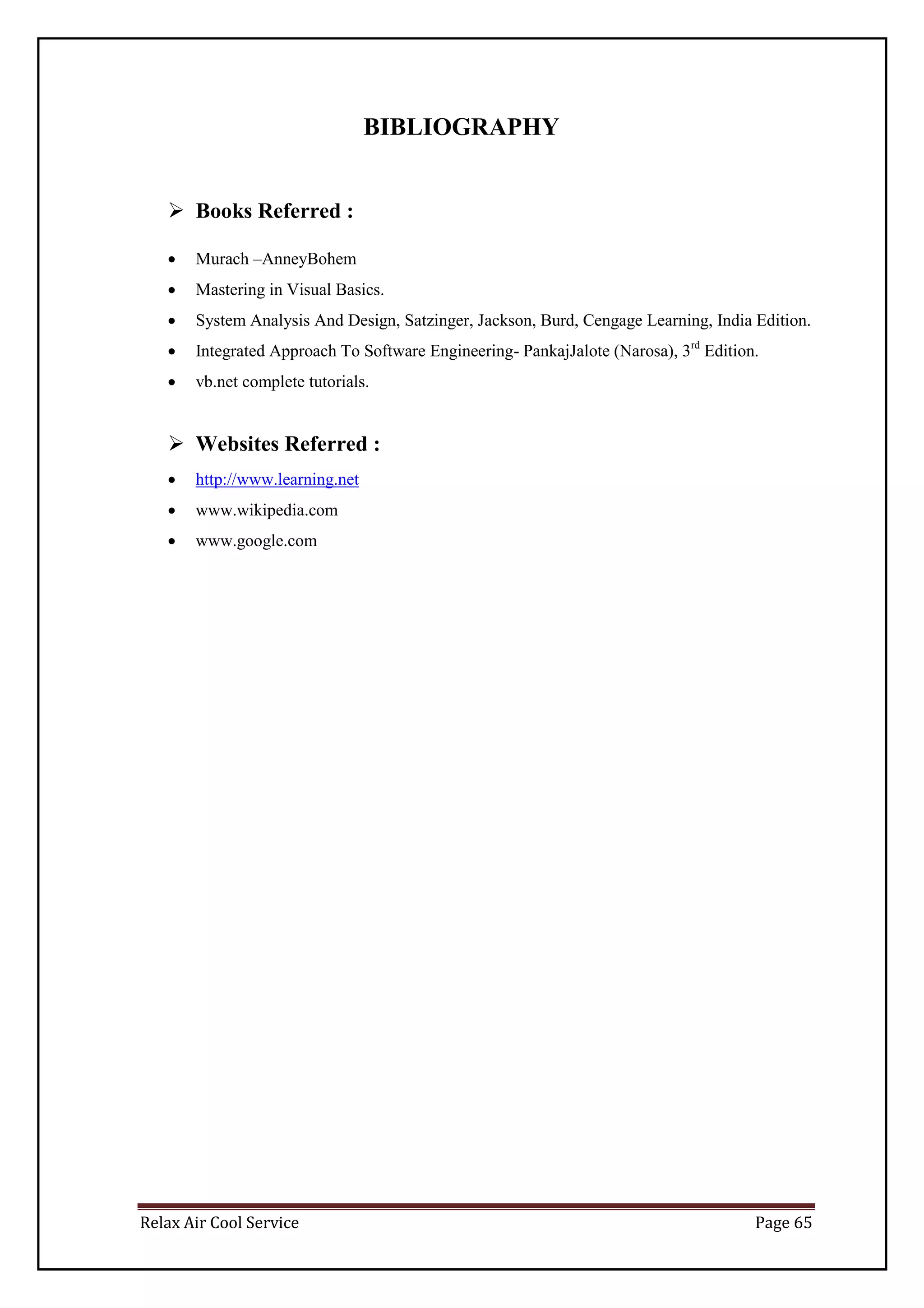 Relax Air Cool Service Page 65
BIBLIOGRAPHY
 Books Referred :
 Murach –AnneyBohem
 Mastering in Visual Basics.
 System Analysis And Design, Satzinger, Jackson, Burd, Cengage Learning, India Edition.
 Integrated Approach To Software Engineering- PankajJalote (Narosa), 3rd
Edition.
 vb.net complete tutorials.
 Websites Referred :
 http://www.learning.net
 www.wikipedia.com
 www.google.com
 
