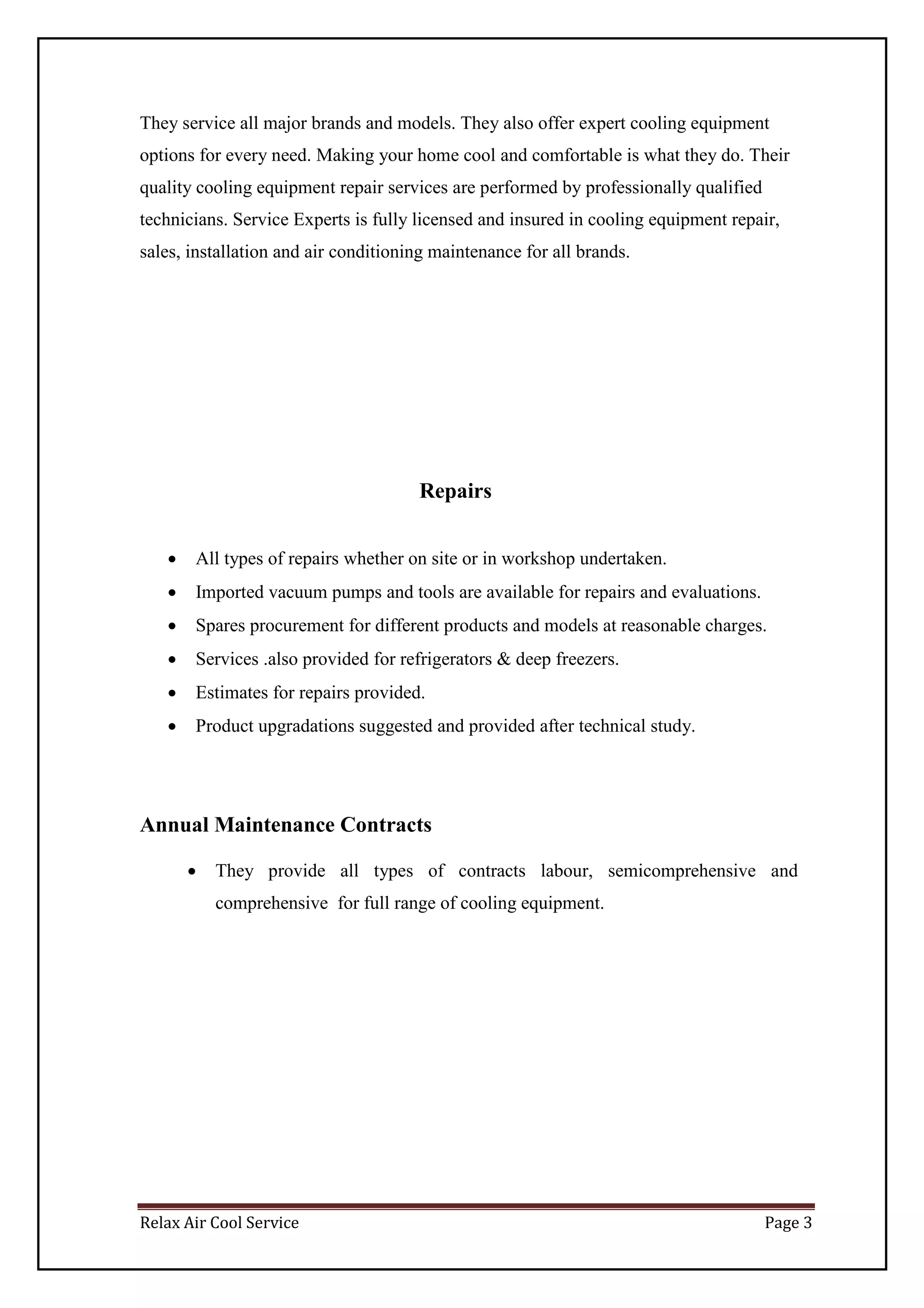 Relax Air Cool Service Page 3
They service all major brands and models. They also offer expert cooling equipment
options for every need. Making your home cool and comfortable is what they do. Their
quality cooling equipment repair services are performed by professionally qualified
technicians. Service Experts is fully licensed and insured in cooling equipment repair,
sales, installation and air conditioning maintenance for all brands.
Repairs
 All types of repairs whether on site or in workshop undertaken.
 Imported vacuum pumps and tools are available for repairs and evaluations.
 Spares procurement for different products and models at reasonable charges.
 Services .also provided for refrigerators & deep freezers.
 Estimates for repairs provided.
 Product upgradations suggested and provided after technical study.
Annual Maintenance Contracts
 They provide all types of contracts labour, semicomprehensive and
comprehensive for full range of cooling equipment.
 