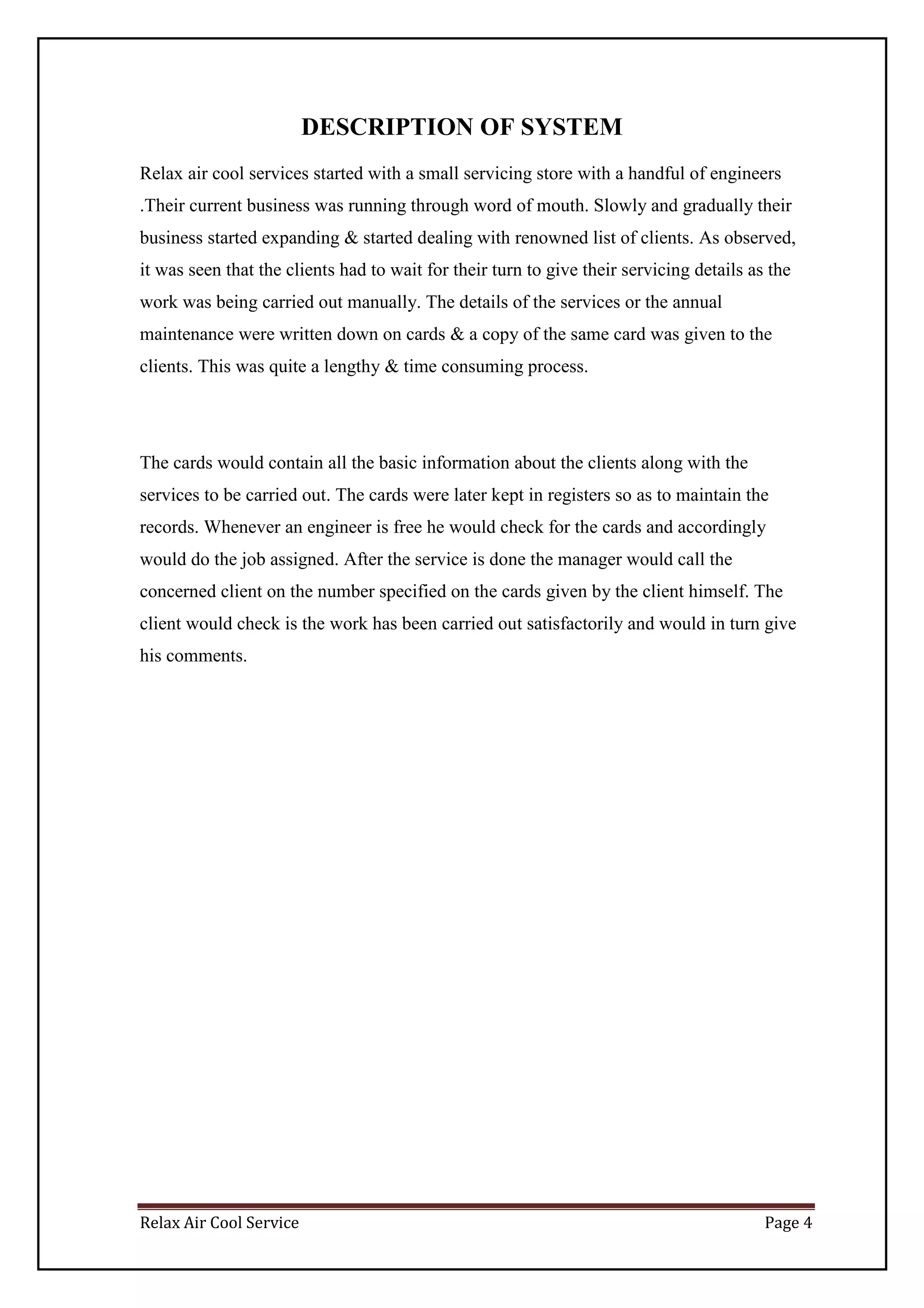 Relax Air Cool Service Page 4
DESCRIPTION OF SYSTEM
Relax air cool services started with a small servicing store with a handful of engineers
.Their current business was running through word of mouth. Slowly and gradually their
business started expanding & started dealing with renowned list of clients. As observed,
it was seen that the clients had to wait for their turn to give their servicing details as the
work was being carried out manually. The details of the services or the annual
maintenance were written down on cards & a copy of the same card was given to the
clients. This was quite a lengthy & time consuming process.
The cards would contain all the basic information about the clients along with the
services to be carried out. The cards were later kept in registers so as to maintain the
records. Whenever an engineer is free he would check for the cards and accordingly
would do the job assigned. After the service is done the manager would call the
concerned client on the number specified on the cards given by the client himself. The
client would check is the work has been carried out satisfactorily and would in turn give
his comments.
 
