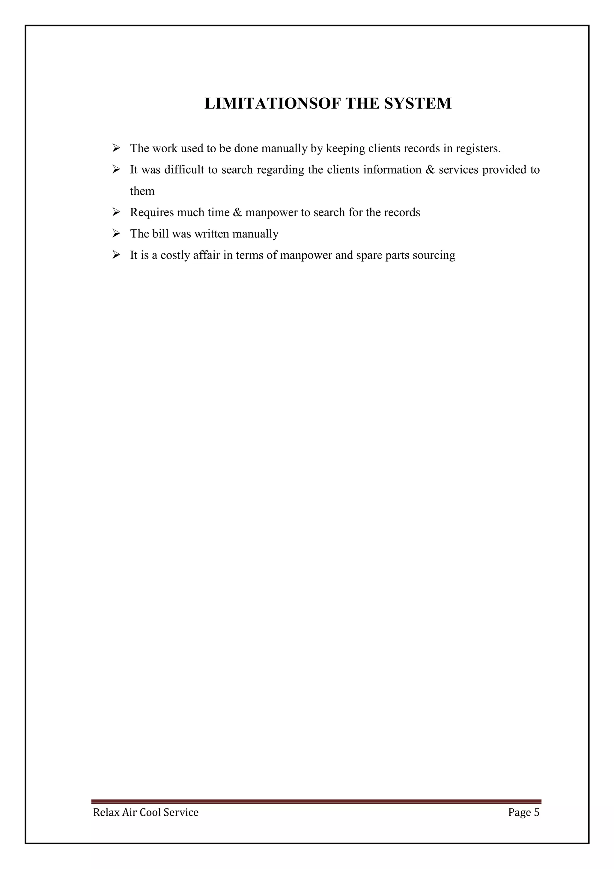 Relax Air Cool Service Page 5
LIMITATIONSOF THE SYSTEM
 The work used to be done manually by keeping clients records in registers.
 It was difficult to search regarding the clients information & services provided to
them
 Requires much time & manpower to search for the records
 The bill was written manually
 It is a costly affair in terms of manpower and spare parts sourcing
 