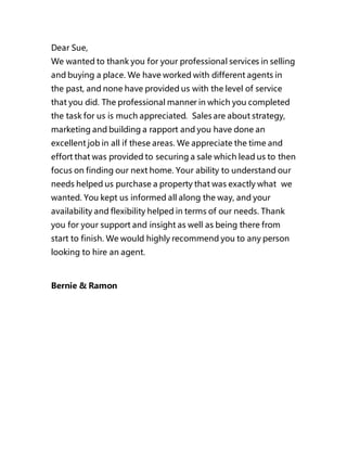 Dear Sue, 
We wanted to thank you for your professional services in selling 
and buying a place. We have worked with different agents in 
the past, and none have provided us with the level of service 
that you did. The professional manner in which you completed 
the task for us is much appreciated. Sales are about strategy, 
marketing and building a rapport and you have done an 
excellent job in all if these areas. We appreciate the time and 
effort that was provided to securing a sale which lead us to then 
focus on finding our next home. Your ability to understand our 
needs helped us purchase a property that was exactly what we 
wanted. You kept us informed all along the way, and your 
availability and flexibility helped in terms of our needs. Thank 
you for your support and insight as well as being there from 
start to finish. We would highly recommend you to any person 
looking to hire an agent. 
Bernie & Ramon 
