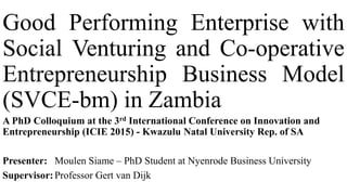 Good Performing Enterprise with
Social Venturing and Co-operative
Entrepreneurship Business Model
(SVCE-bm) in Zambia
A PhD Colloquium at the 3rd International Conference on Innovation and
Entrepreneurship (ICIE 2015) - Kwazulu Natal University Rep. of SA
Presenter: Moulen Siame – PhD Student at Nyenrode Business University
Supervisor:Professor Gert van Dijk
 