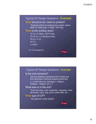 2/13/2013
10
Typical CP Design Questions - Example
What structure do I want to protect?
External surface of underground coated, carbon
steel 12” water pipe, 4’ depth, 100’ long.
What is the surface area?
12” or 1 ft. Diam, 100 Ft long.
PI x D X L = A (Surface Area)
PI (π) = 3.14
D=1 ft.
L=100 ft.
A = 314 square ft.
Typical CP Design Questions - Example
Is the soil corrosive?
Get soil resistivity (ρ)measurement results and
have laboratory chemical analysis performed.
ρ = 2,000 Ohm-cm, Chlorides = 100ppm,
Sulfates = 100ppm, pH = 7.
What else is in the soil?
Know the area, rural, residential, congested, other
structures, rocky, clay, sand, water table, etc…..
What type of CP?
Use galvanic anode design?
 