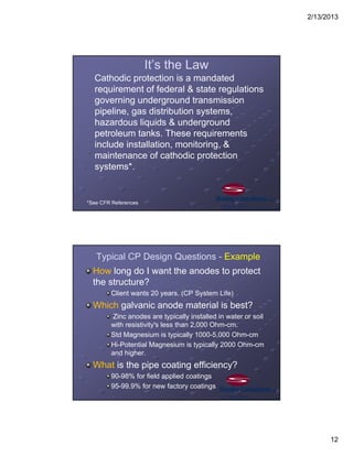 2/13/2013
12
It’s the Law
Cathodic protection is a mandated
requirement of federal & state regulations
governing underground transmission
pipeline, gas distribution systems,
hazardous liquids & underground
petroleum tanks. These requirements
include installation, monitoring, &
maintenance of cathodic protection
systems*.
*See CFR References
Typical CP Design Questions - Example
How long do I want the anodes to protect
the structure?
Client wants 20 years. (CP System Life)
Which galvanic anode material is best?
Zinc anodes are typically installed in water or soil
with resistivity's less than 2,000 Ohm-cm.
Std Magnesium is typically 1000-5,000 Ohm-cm
Hi-Potential Magnesium is typically 2000 Ohm-cm
and higher.
What is the pipe coating efficiency?
90-98% for field applied coatings
95-99.9% for new factory coatings
 