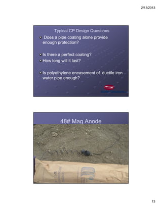 2/13/2013
13
Typical CP Design Questions
Does a pipe coating alone provide
enough protection?
Is there a perfect coating?
How long will it last?
Is polyethylene encasement of ductile iron
water pipe enough?
48# Mag Anode
 