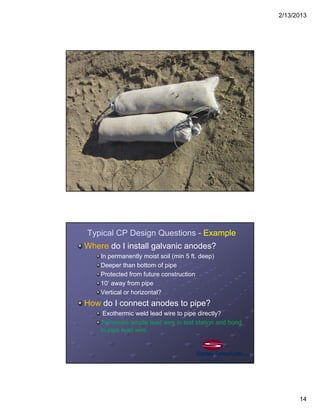 2/13/2013
14
Typical CP Design Questions - Example
Where do I install galvanic anodes?
In permanently moist soil (min 5 ft. deep)
Deeper than bottom of pipe
Protected from future construction
10’ away from pipe
Vertical or horizontal?
How do I connect anodes to pipe?
Exothermic weld lead wire to pipe directly?
Terminate anode lead wire in test station and bond
to pipe lead wire.
 