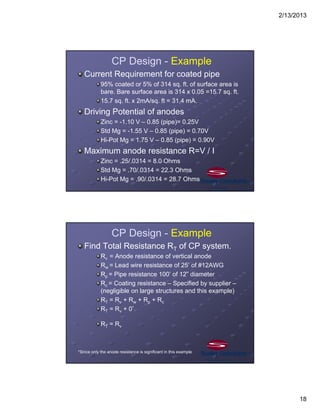 2/13/2013
18
CP Design - Example
Current Requirement for coated pipe
95% coated or 5% of 314 sq. ft. of surface area is
bare. Bare surface area is 314 x 0.05 =15.7 sq. ft.
15.7 sq. ft. x 2mA/sq. ft = 31.4 mA.
Driving Potential of anodes
Zinc = -1.10 V – 0.85 (pipe)= 0.25V
Std Mg = -1.55 V – 0.85 (pipe) = 0.70V
Hi-Pot Mg = 1.75 V – 0.85 (pipe) = 0.90V
Maximum anode resistance R=V / I
Zinc = .25/.0314 = 8.0 Ohms
Std Mg = .70/.0314 = 22.3 Ohms
Hi-Pot Mg = .90/.0314 = 28.7 Ohms
CP Design - Example
Find Total Resistance RT of CP system.
Rv = Anode resistance of vertical anode
Rw = Lead wire resistance of 25’ of #12AWG
Rp = Pipe resistance 100’ of 12” diameter
Rc = Coating resistance – Specified by supplier –
(negligible on large structures and this example)
RT = Rv + Rw + Rp + Rc
RT = Rv + 0*
RT = Rv
*Since only the anode resistance is significant in this example.
 