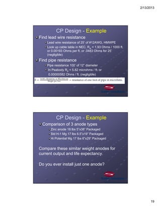 2/13/2013
19
CP Design - Example
Find lead wire resistance
Lead wire resistance of 25’ of #12AWG, HMWPE
Look up cable table in NEC, Rw = 1.93 Ohms / 1000 ft.
or 0.00193 Ohms per ft. or .0483 Ohms for 25’
(negligible)
Find pipe resistance
Pipe resistance 100’ of 12” diameter
In Peabody Rp = 5.82 microhms / ft. or
0.00000582 Ohms / ft. (negligible)
CP Design - Example
Comparison of 3 anode types
Zinc anode 18 lbs 5”x38” Packaged
Std H-1 Mg 17 lbs 6.5”x19” Packaged
Hi Potential Mg 17 lbs 6”x29” Packaged
Compare these similar weight anodes for
current output and life expectancy.
Do you ever install just one anode?
 