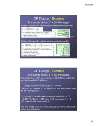 2/13/2013
20
CP Design - Example
Zinc anode 18 lbs, 5” x 38” Packaged
Dwight’s Equation for vertical anode resistance to earth - feet
Dwight’s Equation for multiple vertical anodes in parallel
Ohms
8.0 Ohms max.
CP Design - Example
Zinc anode 18 lbs, 5” x 38” Packaged
The resistance to earth for one anode is 10.23 Ohms and for two
anodes in parallel is 5.40 Ohms.
One anode maximum current output is I = V / R
I = 0.25V / 10.23 Ohms = .024 Amps or 24 mA, which is less than
the 31.4 mA required.
Two anodes in parallel maximum current output is I = V / R
I = 0.25V / 5.4 Ohms = .046 Amps or 46 mA max or 31.4 / 2 =
15.7 mA each which is acceptable
One zinc anode could not produce enough current to cathodically
protect the coated pipe.
 