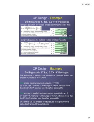 2/13/2013
21
CP Design - Example
Std Mg anode 17 lbs, 6.5”x19” Packaged
Dwight’s Equation for vertical anode resistance to earth - feet
Dwight’s Equation for multiple vertical anodes in parallel
Ohms
22.3 Ohms max.
CP Design - Example
Std Mg anode 17 lbs, 6.5”x19” Packaged
The resistance to earth for one anode is 14.18 Ohms and for two
anodes in parallel is 7.48 Ohms.
One anode maximum current output is I = V / R
I = 0.70V / 14.18 Ohms = .049 Amps or 49 mA, which is more
than the 31.4 mA required and therefore acceptable.
Two anodes in parallel maximum current output is I = V / R
I = 0.70V / 7.48 Ohms = .095 Amps or 95 mA, which is more than
the 31.4 mA required and therefore acceptable.
One or two Std Mg anodes could produce enough current to
cathodically protect the coated pipe.
 