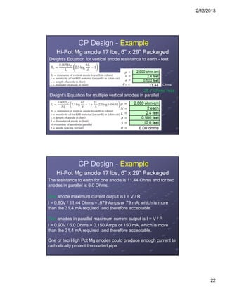 2/13/2013
22
CP Design - Example
Hi-Pot Mg anode 17 lbs, 6” x 29” Packaged
Dwight’s Equation for vertical anode resistance to earth - feet
Dwight’s Equation for multiple vertical anodes in parallel
Ohms
28.7 Ohms max.
CP Design - Example
Hi-Pot Mg anode 17 lbs, 6” x 29” Packaged
The resistance to earth for one anode is 11.44 Ohms and for two
anodes in parallel is 6.0 Ohms.
One anode maximum current output is I = V / R
I = 0.90V / 11.44 Ohms = .079 Amps or 79 mA, which is more
than the 31.4 mA required and therefore acceptable.
Two anodes in parallel maximum current output is I = V / R
I = 0.90V / 6.0 Ohms = 0.150 Amps or 150 mA, which is more
than the 31.4 mA required and therefore acceptable.
One or two High Pot Mg anodes could produce enough current to
cathodically protect the coated pipe.
 