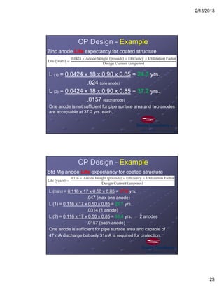 2/13/2013
23
CP Design - Example
Zinc anode Life expectancy for coated structure
L (1) = 0.0424 x 18 x 0.90 x 0.85 = 24.3 yrs.
.024 (one anode)
L (2) = 0.0424 x 18 x 0.90 x 0.85 = 37.2 yrs.
.0157 (each anode)
One anode is not sufficient for pipe surface area and two anodes
are acceptable at 37.2 yrs. each.
CP Design - Example
Std Mg anode Life expectancy for coated structure
L (min) = 0.116 x 17 x 0.50 x 0.85 = 17.8 yrs.
.047 (max one anode)
L (1) = 0.116 x 17 x 0.50 x 0.85 = 26.7 yrs.
.0314 (1 anode)
L (2) = 0.116 x 17 x 0.50 x 0.85 = 53.4 yrs. 2 anodes
.0157 (each anode)
One anode is sufficient for pipe surface area and capable of
47 mA discharge but only 31mA is required for protection.
 