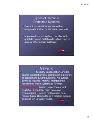 2/13/2013
26
Types of Cathodic
Protection Systems
Galvanic or sacrificial anode system.
(magnesium, zinc, or aluminum anodes)
Impressed current system. (rectifier with
graphite, mixed metal oxide, silicon iron or
several other anode materials)
Galvanic
Advantages: flexibility in application, anodes
can be installed (evenly distributed) in a variety
of applications & configurations. No outside
power is required, minimal maintenance
required for these systems to function.
Disadvantages: limited protection current
available, limited life, rapid corrosion
(consumption), require replacement on a
regular basis, Design life of a pipeline system
anode is ten to twenty years.
 