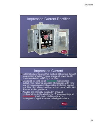 2/13/2013
28
Impressed Current Rectifier
Impressed Current
External power source that pushes DC current through
long-lasting anodes. Typical source of power is AC
power converted to DC by a rectifier.
Designed for long life at adjustable high current
output. This requires selection of materials with very
low corrosion (consumption) rates, including treated
graphite, high silicon cast iron, mixed metal oxide, & to
a lesser extent, platinum.
Anodes are normally installed in grouped
configurations in the electrolyte. These groupings at
one location (both horizontal & vertical) in
underground application are called groundbeds.
 