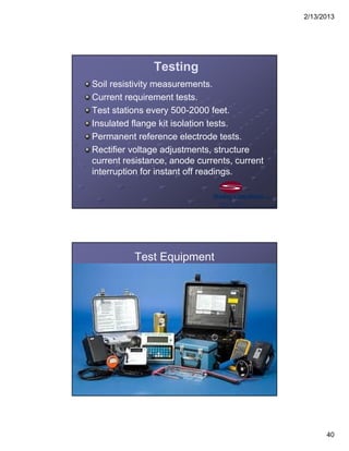 2/13/2013
40
Testing
Soil resistivity measurements.
Current requirement tests.
Test stations every 500-2000 feet.
Insulated flange kit isolation tests.
Permanent reference electrode tests.
Rectifier voltage adjustments, structure
current resistance, anode currents, current
interruption for instant off readings.
Test Equipment
 