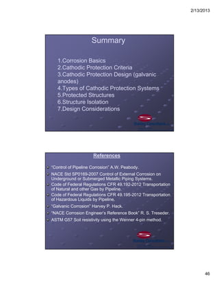 2/13/2013
46
1.Corrosion Basics
2.Cathodic Protection Criteria
3.Cathodic Protection Design (galvanic
anodes)
4.Types of Cathodic Protection Systems
5.Protected Structures
6.Structure Isolation
7.Design Considerations
Summary
References
“Control of Pipeline Corrosion” A.W. Peabody.
NACE Std SP0169-2007 Control of External Corrosion on
Underground or Submerged Metallic Piping Systems.
Code of Federal Regulations CFR 49.192-2012 Transportation
of Natural and other Gas by Pipeline.
Code of Federal Regulations CFR 49.195-2012 Transportation
of Hazardous Liquids by Pipeline.
“Galvanic Corrosion” Harvey P. Hack.
“NACE Corrosion Engineer’s Reference Book” R. S. Treseder.
ASTM G57 Soil resistivity using the Wenner 4-pin method.
 