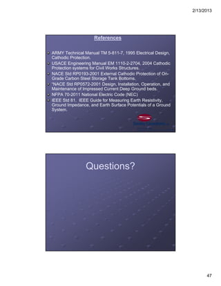 2/13/2013
47
References
ARMY Technical Manual TM 5-811-7, 1995 Electrical Design,
Cathodic Protection.
USACE Engineering Manual EM 1110-2-2704, 2004 Cathodic
Protection systems for Civil Works Structures.
NACE Std RP0193-2001 External Cathodic Protection of On-
Grade Carbon Steel Storage Tank Bottoms.
“NACE Std RP0572-2001 Design, Installation, Operation, and
Maintenance of Impressed Current Deep Ground beds.
NFPA 70-2011 National Electric Code (NEC)
IEEE Std 81. IEEE Guide for Measuring Earth Resistivity,
Ground Impedance, and Earth Surface Potentials of a Ground
System.
Questions?
 