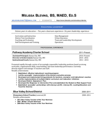MELISSA BLEVINS, BS, MAED, ED.S
MELISSABLEVINS72@GMAIL.COM I 913-634-6715 I https://www.linkedin.com/in/melissa-blevins
EDUCATIONAL LEADERSHIP
Sixteen years in education ~ Ten years classroom experience~ Six years leadership experience
Curriculum and Instruction Data Management
District Test Coordination Urban Education
Coaching and Evaluation Team and Leadership Development
Staff Development and Training Operations
PROFESSIONAL EXPERIENCE
Pathway AcademyCharter School 2011–Present
AssistantPrincipal,Kansas City, MO 2016–Present
DirectorofAchievement,Kansas City, MO 2014 - 2016
Instructional Coach,Kansas City, MO 2011 - 2014
Promoted rapidly through a series of increasingly responsible leadership positions based on strong
workethic, organizational skills, team building, and team leadership performance. Currently
directly support and manage 15 teachers and staff.
Notable achievements:
 Established effective instructional coaching program
 Led the successful implementation of the teacher evaluation process
 Developed and implemented hiring protocols for teachers, counselor and instructional coaches
 Led the implementation of multiple district curriculum and instruction initiatives
 Developed District Assessment Plan
 Developed the Response to Intervention Plan and established the Student at Risk Support Team
 Established successful partnerships with Literacy Lab KC, Literacy KC, Leading Educators and
Teach for America
Blue Valley SchoolDistrict 2000–2011
ElementarySchool Teacher,Leawood,KS 2000–2011
Notable achievements:
 2011 Blue Valley Teacher of the Year Nominee
 2007 Master Teacher Nominee
 2005 Blue Valley Teacher of the Year Nominee
 