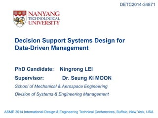 Decision Support Systems Design for
Data-Driven Management
PhD Candidate: Ningrong LEI
Supervisor: Dr. Seung Ki MOON
School of Mechanical & Aerospace Engineering
Division of Systems & Engineering Management
DETC2014-34871
ASME 2014 International Design & Engineering Technical Conferences, Buffalo, New York, USA
 