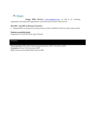 Anlage HRO Services (www.anlagehro.com), an HR & IT consulting
organization, providing staff augmentation, recruitment and executive search services.
Mar 2011 – Sep 2011 as Resource Executive
• Responsible for sourcing and screening resumes on their suitability for skill set, salary range, location
Positions successfully closed:
Programmers- Java/SAP/Oracle Apps Technical
Academics
Post-Graduation: MBA (HR & Marketing Specialization), UPTU. University in 2010
Graduation: B.Com, CCS University in 2007
10+2: Commerce from Delhi Public School in 2004
 