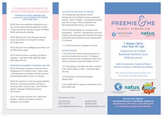 7 October 2016
from 9am till 1pm
Registration at 8.30am
Boardwalk Exhibition Level
R250 per person
Health Professionals | Expectant Parents
Parents of Premature & Multiple Birth Babies
This includes a Goodie Bag,Tea and Lunch
& free entry into Kids & Baby Expo
LITTLEBIGSOULS PREEMIE & ME
PARENT SYMPOSIUM PROGRAMME
SUPPORTED BY NATUS NEWBORN CARE
In conjunction with THE HERALD FIRST CHOICE
KIDS & BABY EXPO
08:30:Arrival and registration (Registration wrist
tag; receive welcome goodie bags/lunch voucher
-unreserved seating). Signing of register by HPCSA
Health professionals attending
09:00:Welcome from Linda Harwood: Harwood
Events and director of The Herald First Choice
Kids & Baby Expo
09:03:Welcome from LittleBigSouls and Natus from
Chief Mrs Yvonne Igweh
09:10: Infection Control (Jaundice) and Thermo-
regulation - Judy Moore RGN,ANNP, MSc, MGCI,
PGCE Natus (30 min)
PROTECTING DEVELOPMENT IN NEONATAL CARE UNIT
09:40: Preventative measures to assist the Neuro
Development of the Preterm Infant - Diaan Jooste
- Physiotherapist and member of the SA Society of
Physiotherapy Paediatric Group (15 minutes)
09:55:The importance of the Suck Swallow Breathe
Synchrony.  Swallowing problems and how to
overcome and/or help your baby - Jahna Pheiffer -
Speech, Language and Hearing Therapist
(20 minutes)
10:15:The wonders of breast milk - Robyn Rose
Potgieter - Dietitian with special interest in
Paediatrics (20 minutes)      
 
LIFE AFTER THE TIME SPENT IN HOSPITAL
10:35: Sense-able development: sensory
development and red flags for sensory processing
disorder - Selmari Potgieter - Occupational Therapist
with extra training in Sensory Integration and
Neurodevelopmental therapy ( 20 minutes)
10:55:The Building Blocks for successful motor
development - Liesel Els - Physiotherapist with extra
training in Neurodevelopmental therapy & SA Society
of Physiotherapy EC Paediatric Group representative
(15 minutes)
 
11:10: Q & A for parents to Speaker Panel/ TEA
KEYNOTE SPEAKER
11:30: Skin-to-skin contact: making the science of
early brain development practical - Jill Bergman -
Author of Hold Your Prem.A workbook on skin-to-skin
contact for parents of premature babies (40 min)
12:10:Technology in the NICU and what is available
to the baby & parents in NICU - Judy Moore Natus
(20 min)
12:30: Questions to the Keynote Speaker,
Speaker Panel
13:00: LUNCH Pack on departure, followed by visit to
Kids & Baby Expo
Annatjie Smith
082 824 0590
jamsmith@intekom.co.za
Linda Harwood
083 310 0750
harwoodpr@worldonline.co.za
For enquiries contact:
Find out more / Register:
www.harwoodevents.co.za/babyexpo_symposium
Accredited for CPD Points, extra CPD points
for completing articles questionnaires
 