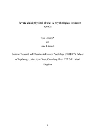 1
Severe child physical abuse: A psychological research
agenda
Tara Dickens*
and
Jane L Wood
Centre of Research and Education in Forensic Psychology (CORE-FP), School
of Psychology, University of Kent, Canterbury, Kent, CT2 7NP, United
Kingdom
 