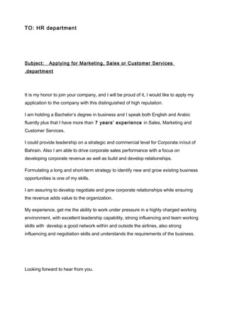 TO: HR department
Subject: Applying for Marketing, Sales or Customer Services
department.
It is my honor to join your company, and I will be proud of it, I would like to apply my
application to the company with this distinguished of high reputation.
I am holding a Bachelor’s degree in business and I speak both English and Arabic
fluently plus that I have more than 7 years’ experience in Sales, Marketing and
Customer Services.
I could provide leadership on a strategic and commercial level for Corporate in/out of
Bahrain. Also I am able to drive corporate sales performance with a focus on
developing corporate revenue as well as build and develop relationships.
Formulating a long and short-term strategy to identify new and grow existing business
opportunities is one of my skills.
I am assuring to develop negotiate and grow corporate relationships while ensuring
the revenue adds value to the organization.
My experience, get me the ability to work under pressure in a highly charged working
environment, with excellent leadership capability, strong influencing and team working
skills with develop a good network within and outside the airlines, also strong
influencing and negotiation skills and understands the requirements of the business.
Looking forward to hear from you.
 