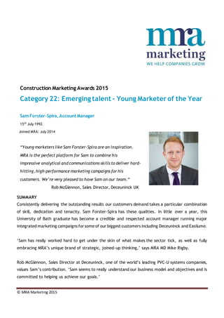 © MRA Marketing 2015
Construction Marketing Awards 2015
Category 22: Emerging talent – Young Marketer of the Year
Sam Forster-Spira,Account Manager
15th
July 1992
Joined MRA: July 2014
“Young marketers like Sam Forster-Spira are an inspiration.
MRA is the perfect platform for Sam to combine his
impressive analytical and communications skills to deliver hard-
hitting, high-performance marketing campaigns for his
customers. We’re very pleased to have Sam on our team.“
Rob McGlennon, Sales Director, Deceuninck UK
SUMMARY
Consistently delivering the outstanding results our customers demand takes a particular combination
of skill, dedication and tenacity. Sam Forster-Spira has these qualities. In little over a year, this
University of Bath graduate has become a credible and respected account manager running major
integrated marketing campaigns forsome of our biggest customers including Deceuninck and Easilume.
‘Sam has really worked hard to get under the skin of what makes the sector tick, as well as fully
embracing MRA’s unique brand of strategic, joined-up thinking,’ says MRA MD Mike Rigby.
Rob McGlennon, Sales Director at Deceuninck, one of the world’s leading PVC-U systems companies,
values Sam’s contribution. ‘Sam seems to really understand our business model and objectives and is
committed to helping us achieve our goals.’
 