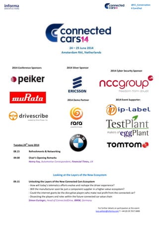 For further details on participation at the event:
lucy.ashton@informa.com T: +44 (0) 20 7017 6089
@CC_Conversation
# CarsChat
Tuesday 24
th
June 2014
08.15 Refreshments & Networking
09.00 Chair’s Opening Remarks
Henry Foy, Automotive Correspondent, Financial Times, UK
Looking at the Layers of the New Ecosystem
09.15 Unlocking the Layers of the New Connected Cars Ecosystem
- How will today’s telematics efforts evolve and reshape the driver experience?
- Will the manufacturer soon be just a component supplier in a higher-value ecosystem?
- Could the internet giants be the disruptive players who make real profit from the connected car?
- Dissecting the players and roles within the future connected car value chain
Simon Euringer, Head of ConnectedDrive, BMW, Germany
2014 Silver Sponsor2014 Conference Sponsors
2014 Event Supporter:
2014 Cyber Security Sponsor
2014 Demo Partner
 