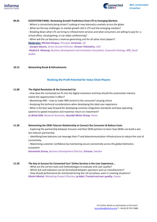 For further details on participation at the event:
lucy.ashton@informa.com T: +44 (0) 20 7017 6089
@CC_Conversation
# CarsChat
09.45 ECOSYSTEM PANEL: Reviewing Growth Predictions from LTE to Emerging Markets
- Where is connectivity being driven? Looking at new telematics markets across the globe
- What are the key challenges to market growth still in LTE and the emerging markets?
- Breaking down what LTE can bring to infotainment services and what consumers are willing to pay for: a
virtual office, cloud gaming, in-car video conferencing?
- When will the car become a revenue generating unit for all value chain players?
Moderator: Michael Dargue, Principal, Cartesian, UK
- Juergen Daunis, Senior Account Director, Verizon Telematics, USA
-Khaled A. Altwergi, Business Development and Innovation Consultant, Corporate Strategy, STC, Saudi
Arabia
10.15 Networking Break & Refreshments
Realising the Profit Potential for Value Chain Players
11.00 The Digital Revolution & the Connected Car
- How does the connected car fit into the digital revolution and how should the automotive industry
realise the opportunities it offers?
- Monetising HMI – how to make HMI central to the consumer’s buying choice
- Analysing the technical considerations when developing the ideal user experience
- What is the best way forward for developing common integration standards and base operating
systems to speed innovation and maximise return on investment?
Ju Wook SON, Research Associate, Hyundai Motor Group, Korea
11.30 Reinventing the OEM-Telecom Relationship to Connect the Consumer & Reduce Costs
- Exploring the partnership between Ericsson and their OEM partners to learn how OEMs can build a win-
win telecom partnership
- Identifying how telecoms can leverage their IT and telecommunication infrastructure to reduce the cost of
connectivity
- Maximizing customer confidence by maintaining secure connectivity across the global telematics
ecosystem
Konstantin Zervas, Business Development Director, Ericsson, Sweden
11.50 The Key to Success for Connected Cars’ Online Services is the User Experience…
- What are the correct tools and methodologies to evaluate end-user quality?
- Which SLA and indicators can be formalized between operators and car manufacturers?
- How should performance be monitored during the roll out phase, even in roaming situations?
Dimitri Mottet, Marketing Product Director, ip-label, Trusted end-user quality, France
 